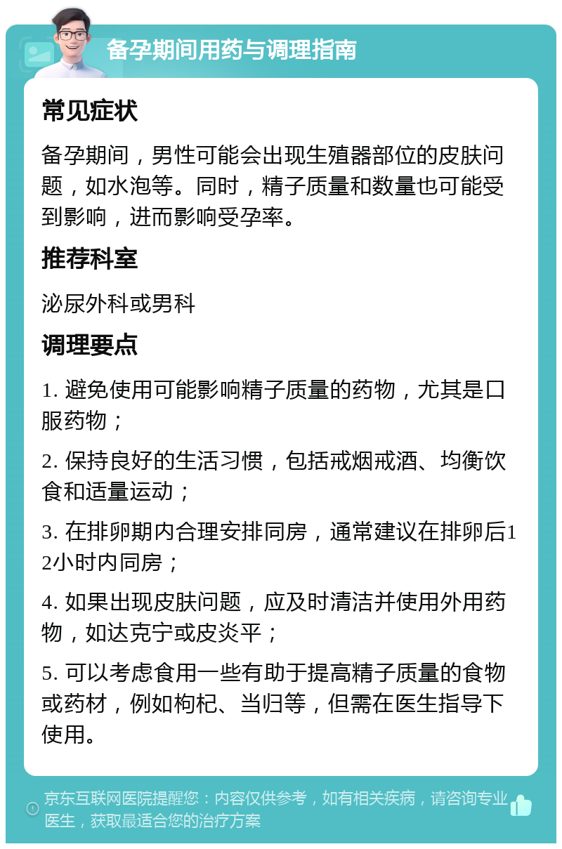 备孕期间用药与调理指南 常见症状 备孕期间，男性可能会出现生殖器部位的皮肤问题，如水泡等。同时，精子质量和数量也可能受到影响，进而影响受孕率。 推荐科室 泌尿外科或男科 调理要点 1. 避免使用可能影响精子质量的药物，尤其是口服药物； 2. 保持良好的生活习惯，包括戒烟戒酒、均衡饮食和适量运动； 3. 在排卵期内合理安排同房，通常建议在排卵后12小时内同房； 4. 如果出现皮肤问题，应及时清洁并使用外用药物，如达克宁或皮炎平； 5. 可以考虑食用一些有助于提高精子质量的食物或药材，例如枸杞、当归等，但需在医生指导下使用。