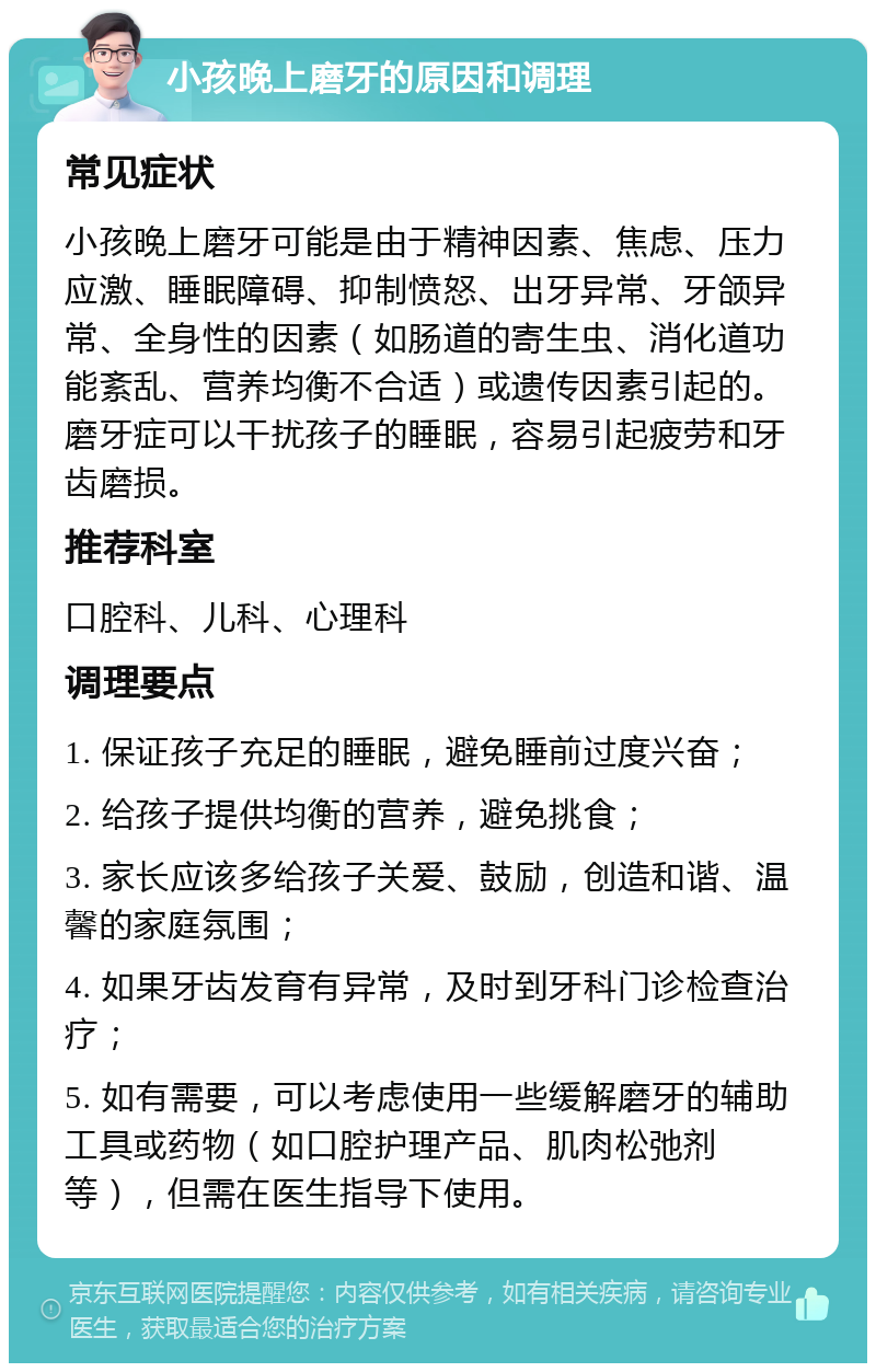 小孩晚上磨牙的原因和调理 常见症状 小孩晚上磨牙可能是由于精神因素、焦虑、压力应激、睡眠障碍、抑制愤怒、出牙异常、牙颌异常、全身性的因素（如肠道的寄生虫、消化道功能紊乱、营养均衡不合适）或遗传因素引起的。磨牙症可以干扰孩子的睡眠，容易引起疲劳和牙齿磨损。 推荐科室 口腔科、儿科、心理科 调理要点 1. 保证孩子充足的睡眠，避免睡前过度兴奋； 2. 给孩子提供均衡的营养，避免挑食； 3. 家长应该多给孩子关爱、鼓励，创造和谐、温馨的家庭氛围； 4. 如果牙齿发育有异常，及时到牙科门诊检查治疗； 5. 如有需要，可以考虑使用一些缓解磨牙的辅助工具或药物（如口腔护理产品、肌肉松弛剂等），但需在医生指导下使用。