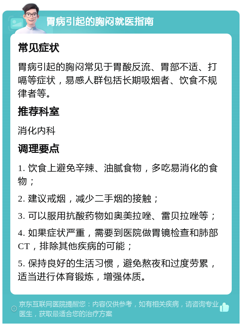 胃病引起的胸闷就医指南 常见症状 胃病引起的胸闷常见于胃酸反流、胃部不适、打嗝等症状，易感人群包括长期吸烟者、饮食不规律者等。 推荐科室 消化内科 调理要点 1. 饮食上避免辛辣、油腻食物，多吃易消化的食物； 2. 建议戒烟，减少二手烟的接触； 3. 可以服用抗酸药物如奥美拉唑、雷贝拉唑等； 4. 如果症状严重，需要到医院做胃镜检查和肺部CT，排除其他疾病的可能； 5. 保持良好的生活习惯，避免熬夜和过度劳累，适当进行体育锻炼，增强体质。