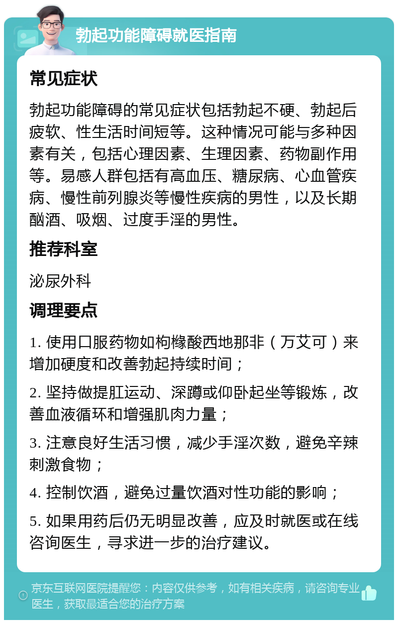 勃起功能障碍就医指南 常见症状 勃起功能障碍的常见症状包括勃起不硬、勃起后疲软、性生活时间短等。这种情况可能与多种因素有关，包括心理因素、生理因素、药物副作用等。易感人群包括有高血压、糖尿病、心血管疾病、慢性前列腺炎等慢性疾病的男性，以及长期酗酒、吸烟、过度手淫的男性。 推荐科室 泌尿外科 调理要点 1. 使用口服药物如枸橼酸西地那非（万艾可）来增加硬度和改善勃起持续时间； 2. 坚持做提肛运动、深蹲或仰卧起坐等锻炼，改善血液循环和增强肌肉力量； 3. 注意良好生活习惯，减少手淫次数，避免辛辣刺激食物； 4. 控制饮酒，避免过量饮酒对性功能的影响； 5. 如果用药后仍无明显改善，应及时就医或在线咨询医生，寻求进一步的治疗建议。