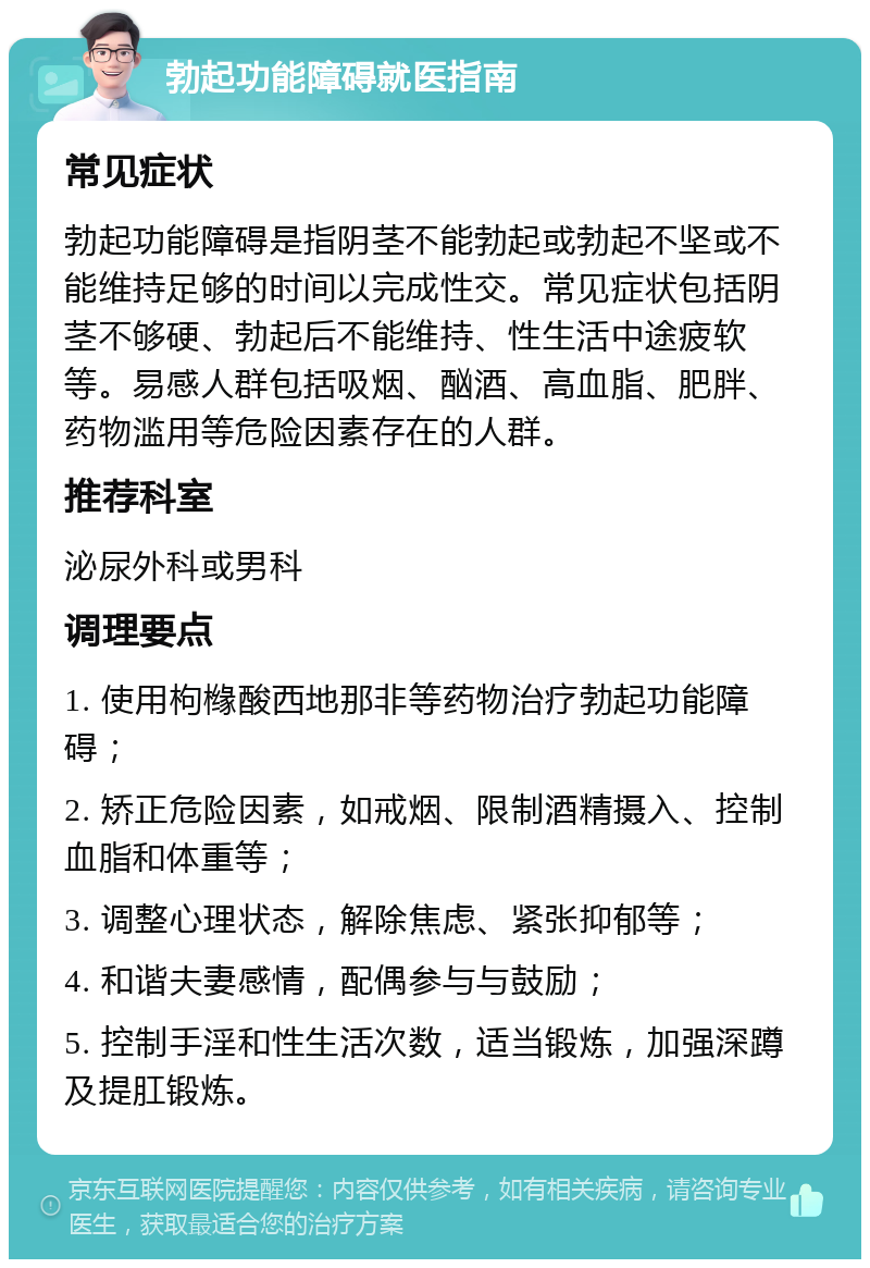 勃起功能障碍就医指南 常见症状 勃起功能障碍是指阴茎不能勃起或勃起不坚或不能维持足够的时间以完成性交。常见症状包括阴茎不够硬、勃起后不能维持、性生活中途疲软等。易感人群包括吸烟、酗酒、高血脂、肥胖、药物滥用等危险因素存在的人群。 推荐科室 泌尿外科或男科 调理要点 1. 使用枸橼酸西地那非等药物治疗勃起功能障碍； 2. 矫正危险因素，如戒烟、限制酒精摄入、控制血脂和体重等； 3. 调整心理状态，解除焦虑、紧张抑郁等； 4. 和谐夫妻感情，配偶参与与鼓励； 5. 控制手淫和性生活次数，适当锻炼，加强深蹲及提肛锻炼。