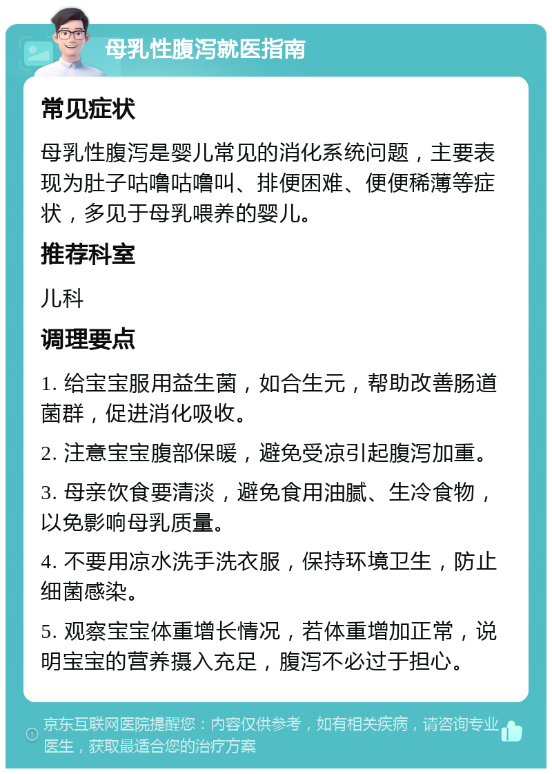 母乳性腹泻就医指南 常见症状 母乳性腹泻是婴儿常见的消化系统问题，主要表现为肚子咕噜咕噜叫、排便困难、便便稀薄等症状，多见于母乳喂养的婴儿。 推荐科室 儿科 调理要点 1. 给宝宝服用益生菌，如合生元，帮助改善肠道菌群，促进消化吸收。 2. 注意宝宝腹部保暖，避免受凉引起腹泻加重。 3. 母亲饮食要清淡，避免食用油腻、生冷食物，以免影响母乳质量。 4. 不要用凉水洗手洗衣服，保持环境卫生，防止细菌感染。 5. 观察宝宝体重增长情况，若体重增加正常，说明宝宝的营养摄入充足，腹泻不必过于担心。