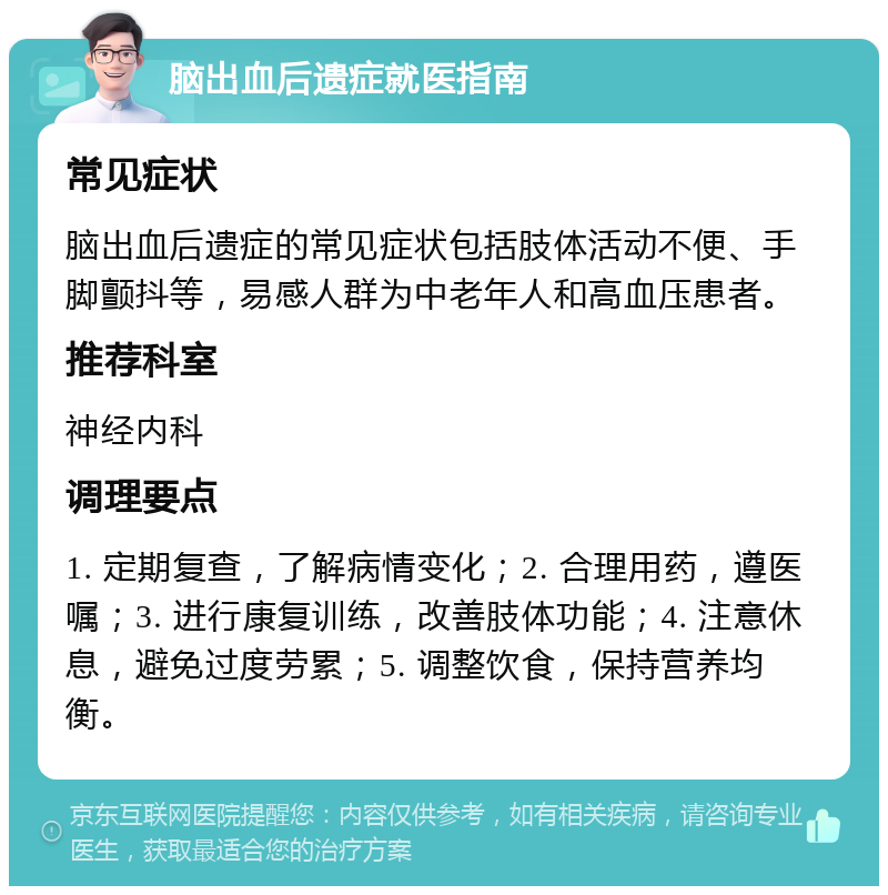 脑出血后遗症就医指南 常见症状 脑出血后遗症的常见症状包括肢体活动不便、手脚颤抖等，易感人群为中老年人和高血压患者。 推荐科室 神经内科 调理要点 1. 定期复查，了解病情变化；2. 合理用药，遵医嘱；3. 进行康复训练，改善肢体功能；4. 注意休息，避免过度劳累；5. 调整饮食，保持营养均衡。