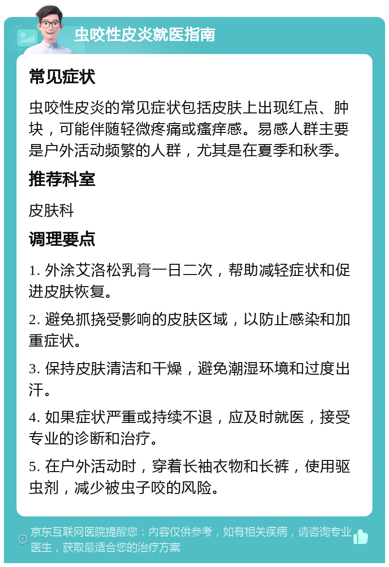 虫咬性皮炎就医指南 常见症状 虫咬性皮炎的常见症状包括皮肤上出现红点、肿块，可能伴随轻微疼痛或瘙痒感。易感人群主要是户外活动频繁的人群，尤其是在夏季和秋季。 推荐科室 皮肤科 调理要点 1. 外涂艾洛松乳膏一日二次，帮助减轻症状和促进皮肤恢复。 2. 避免抓挠受影响的皮肤区域，以防止感染和加重症状。 3. 保持皮肤清洁和干燥，避免潮湿环境和过度出汗。 4. 如果症状严重或持续不退，应及时就医，接受专业的诊断和治疗。 5. 在户外活动时，穿着长袖衣物和长裤，使用驱虫剂，减少被虫子咬的风险。