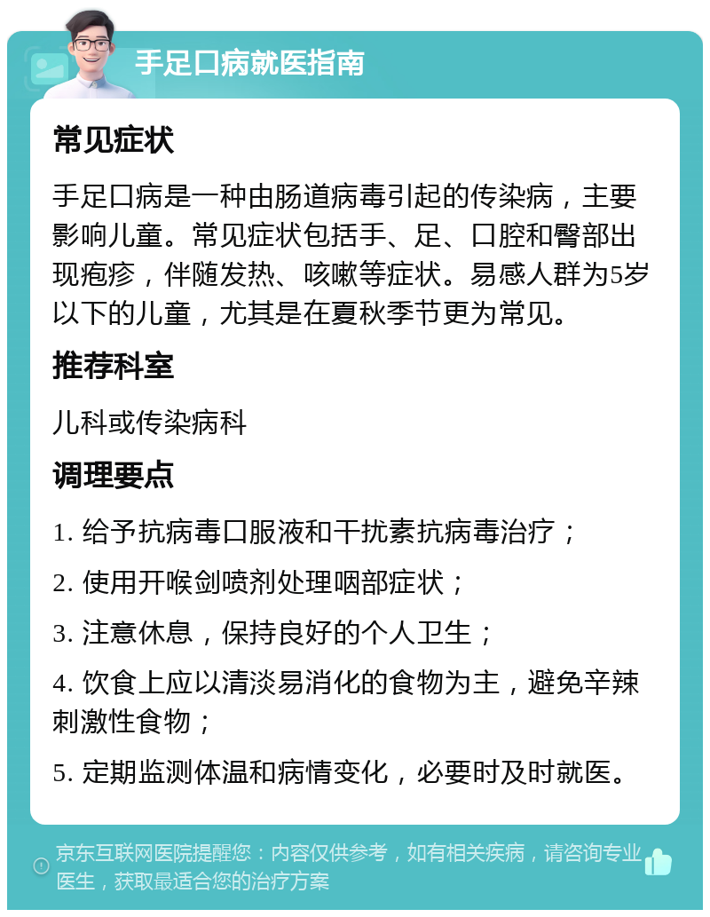 手足口病就医指南 常见症状 手足口病是一种由肠道病毒引起的传染病，主要影响儿童。常见症状包括手、足、口腔和臀部出现疱疹，伴随发热、咳嗽等症状。易感人群为5岁以下的儿童，尤其是在夏秋季节更为常见。 推荐科室 儿科或传染病科 调理要点 1. 给予抗病毒口服液和干扰素抗病毒治疗； 2. 使用开喉剑喷剂处理咽部症状； 3. 注意休息，保持良好的个人卫生； 4. 饮食上应以清淡易消化的食物为主，避免辛辣刺激性食物； 5. 定期监测体温和病情变化，必要时及时就医。