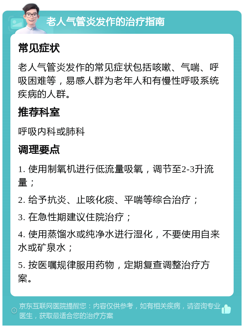 老人气管炎发作的治疗指南 常见症状 老人气管炎发作的常见症状包括咳嗽、气喘、呼吸困难等，易感人群为老年人和有慢性呼吸系统疾病的人群。 推荐科室 呼吸内科或肺科 调理要点 1. 使用制氧机进行低流量吸氧，调节至2-3升流量； 2. 给予抗炎、止咳化痰、平喘等综合治疗； 3. 在急性期建议住院治疗； 4. 使用蒸馏水或纯净水进行湿化，不要使用自来水或矿泉水； 5. 按医嘱规律服用药物，定期复查调整治疗方案。