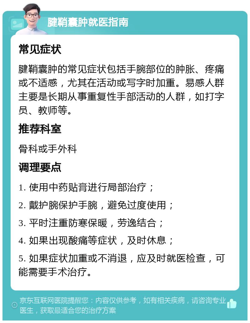 腱鞘囊肿就医指南 常见症状 腱鞘囊肿的常见症状包括手腕部位的肿胀、疼痛或不适感，尤其在活动或写字时加重。易感人群主要是长期从事重复性手部活动的人群，如打字员、教师等。 推荐科室 骨科或手外科 调理要点 1. 使用中药贴膏进行局部治疗； 2. 戴护腕保护手腕，避免过度使用； 3. 平时注重防寒保暖，劳逸结合； 4. 如果出现酸痛等症状，及时休息； 5. 如果症状加重或不消退，应及时就医检查，可能需要手术治疗。