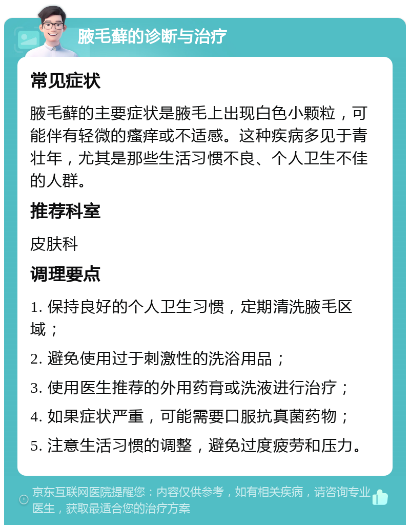 腋毛藓的诊断与治疗 常见症状 腋毛藓的主要症状是腋毛上出现白色小颗粒，可能伴有轻微的瘙痒或不适感。这种疾病多见于青壮年，尤其是那些生活习惯不良、个人卫生不佳的人群。 推荐科室 皮肤科 调理要点 1. 保持良好的个人卫生习惯，定期清洗腋毛区域； 2. 避免使用过于刺激性的洗浴用品； 3. 使用医生推荐的外用药膏或洗液进行治疗； 4. 如果症状严重，可能需要口服抗真菌药物； 5. 注意生活习惯的调整，避免过度疲劳和压力。