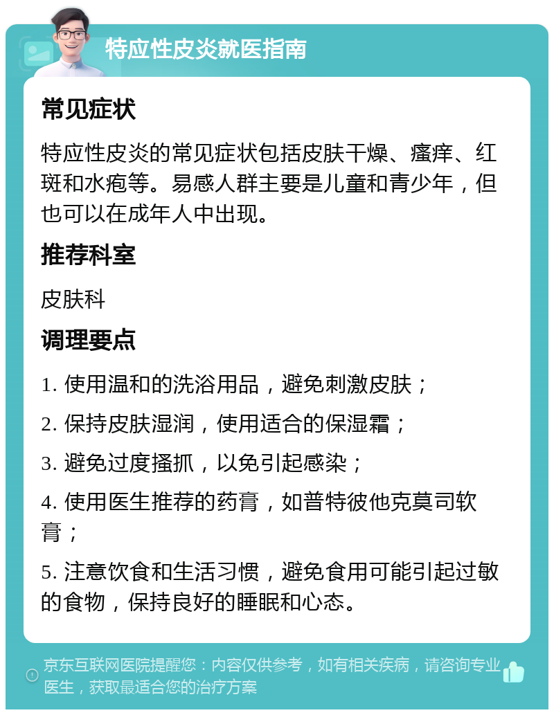 特应性皮炎就医指南 常见症状 特应性皮炎的常见症状包括皮肤干燥、瘙痒、红斑和水疱等。易感人群主要是儿童和青少年，但也可以在成年人中出现。 推荐科室 皮肤科 调理要点 1. 使用温和的洗浴用品，避免刺激皮肤； 2. 保持皮肤湿润，使用适合的保湿霜； 3. 避免过度搔抓，以免引起感染； 4. 使用医生推荐的药膏，如普特彼他克莫司软膏； 5. 注意饮食和生活习惯，避免食用可能引起过敏的食物，保持良好的睡眠和心态。