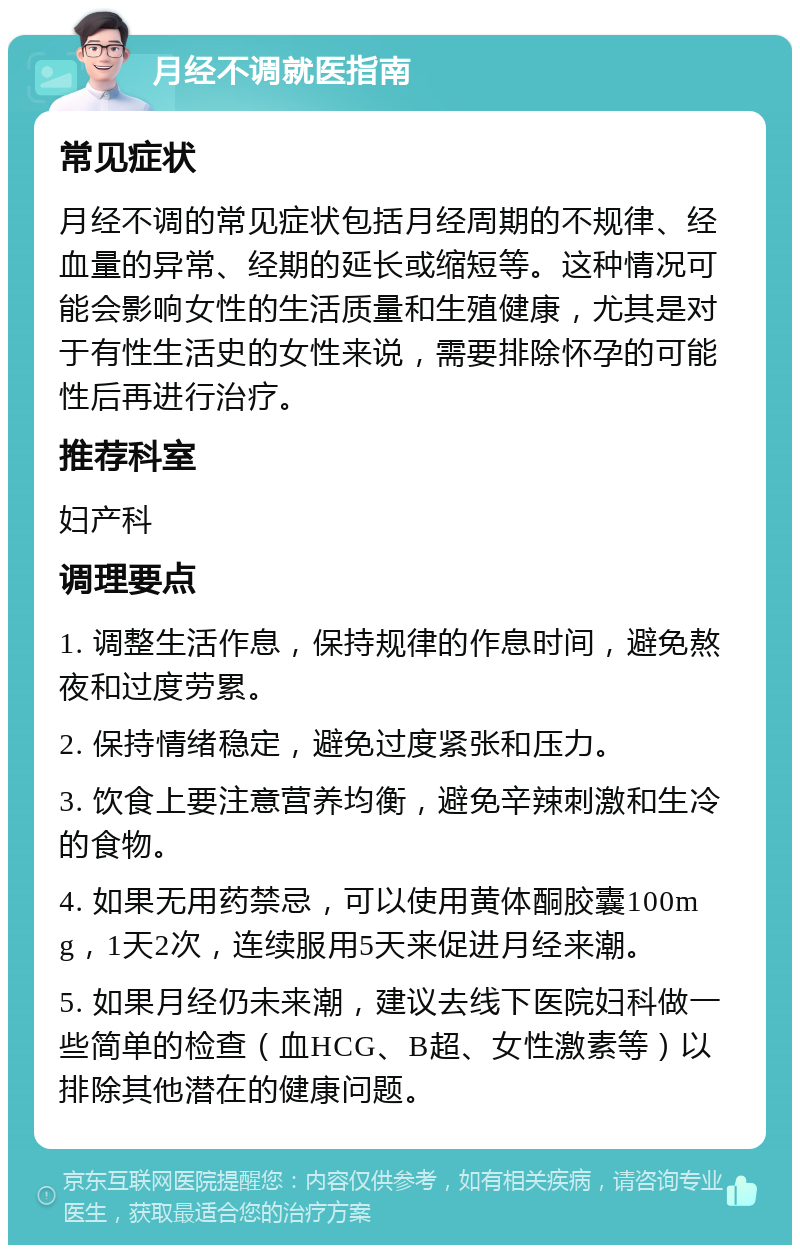 月经不调就医指南 常见症状 月经不调的常见症状包括月经周期的不规律、经血量的异常、经期的延长或缩短等。这种情况可能会影响女性的生活质量和生殖健康，尤其是对于有性生活史的女性来说，需要排除怀孕的可能性后再进行治疗。 推荐科室 妇产科 调理要点 1. 调整生活作息，保持规律的作息时间，避免熬夜和过度劳累。 2. 保持情绪稳定，避免过度紧张和压力。 3. 饮食上要注意营养均衡，避免辛辣刺激和生冷的食物。 4. 如果无用药禁忌，可以使用黄体酮胶囊100mg，1天2次，连续服用5天来促进月经来潮。 5. 如果月经仍未来潮，建议去线下医院妇科做一些简单的检查（血HCG、B超、女性激素等）以排除其他潜在的健康问题。