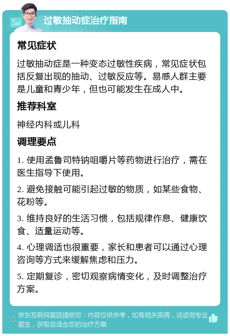 过敏抽动症治疗指南 常见症状 过敏抽动症是一种变态过敏性疾病，常见症状包括反复出现的抽动、过敏反应等。易感人群主要是儿童和青少年，但也可能发生在成人中。 推荐科室 神经内科或儿科 调理要点 1. 使用孟鲁司特钠咀嚼片等药物进行治疗，需在医生指导下使用。 2. 避免接触可能引起过敏的物质，如某些食物、花粉等。 3. 维持良好的生活习惯，包括规律作息、健康饮食、适量运动等。 4. 心理调适也很重要，家长和患者可以通过心理咨询等方式来缓解焦虑和压力。 5. 定期复诊，密切观察病情变化，及时调整治疗方案。