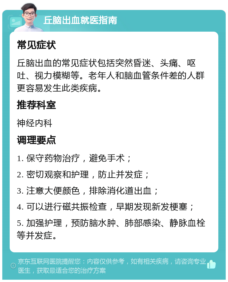 丘脑出血就医指南 常见症状 丘脑出血的常见症状包括突然昏迷、头痛、呕吐、视力模糊等。老年人和脑血管条件差的人群更容易发生此类疾病。 推荐科室 神经内科 调理要点 1. 保守药物治疗，避免手术； 2. 密切观察和护理，防止并发症； 3. 注意大便颜色，排除消化道出血； 4. 可以进行磁共振检查，早期发现新发梗塞； 5. 加强护理，预防脑水肿、肺部感染、静脉血栓等并发症。