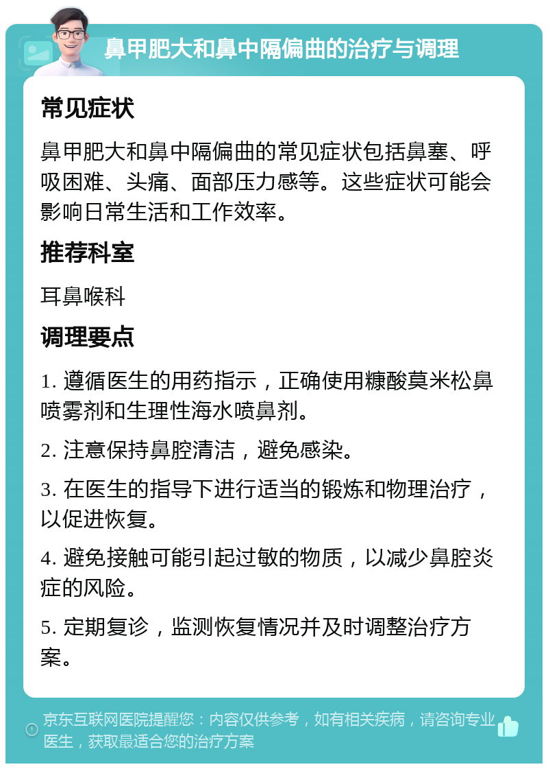 鼻甲肥大和鼻中隔偏曲的治疗与调理 常见症状 鼻甲肥大和鼻中隔偏曲的常见症状包括鼻塞、呼吸困难、头痛、面部压力感等。这些症状可能会影响日常生活和工作效率。 推荐科室 耳鼻喉科 调理要点 1. 遵循医生的用药指示，正确使用糠酸莫米松鼻喷雾剂和生理性海水喷鼻剂。 2. 注意保持鼻腔清洁，避免感染。 3. 在医生的指导下进行适当的锻炼和物理治疗，以促进恢复。 4. 避免接触可能引起过敏的物质，以减少鼻腔炎症的风险。 5. 定期复诊，监测恢复情况并及时调整治疗方案。