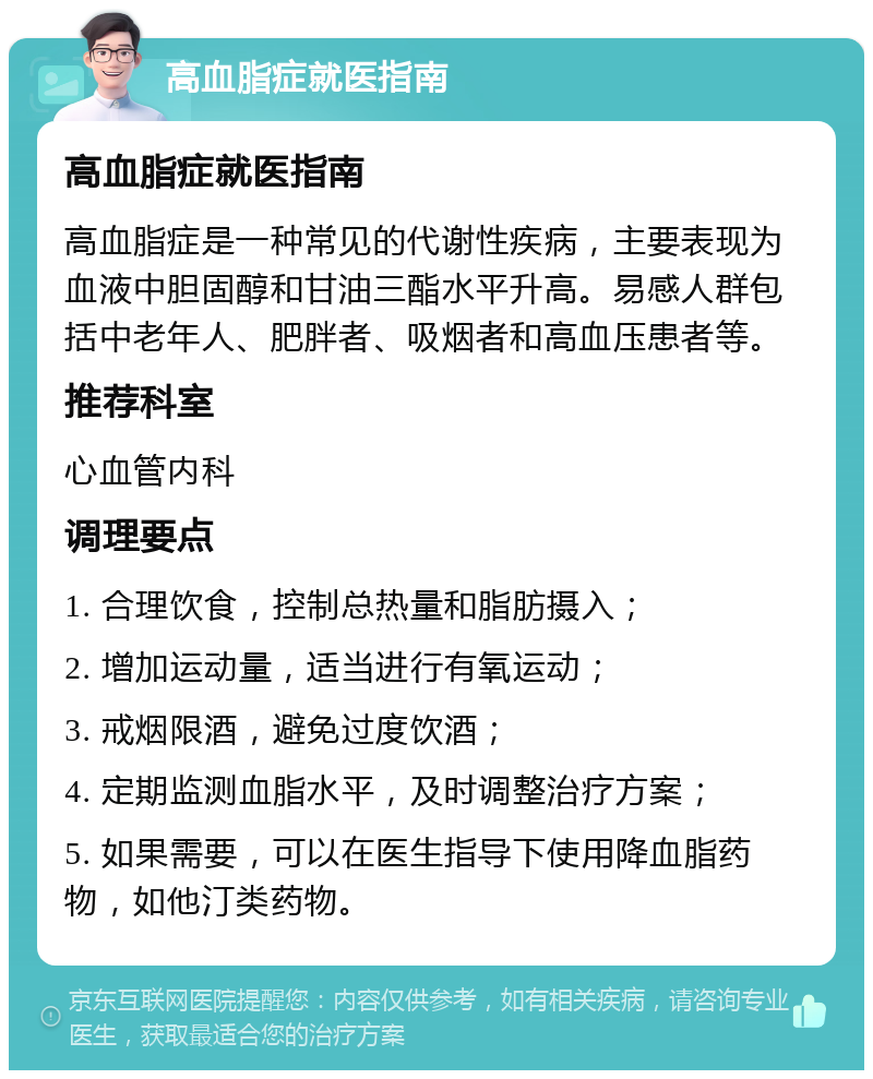 高血脂症就医指南 高血脂症就医指南 高血脂症是一种常见的代谢性疾病，主要表现为血液中胆固醇和甘油三酯水平升高。易感人群包括中老年人、肥胖者、吸烟者和高血压患者等。 推荐科室 心血管内科 调理要点 1. 合理饮食，控制总热量和脂肪摄入； 2. 增加运动量，适当进行有氧运动； 3. 戒烟限酒，避免过度饮酒； 4. 定期监测血脂水平，及时调整治疗方案； 5. 如果需要，可以在医生指导下使用降血脂药物，如他汀类药物。