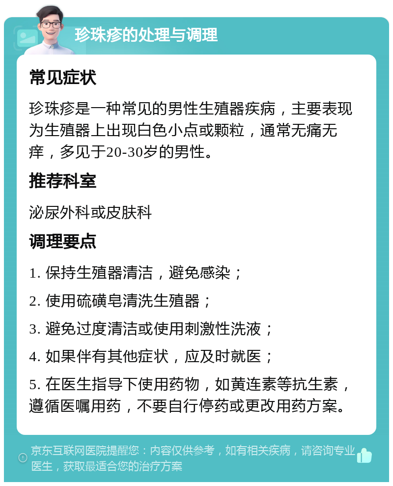 珍珠疹的处理与调理 常见症状 珍珠疹是一种常见的男性生殖器疾病，主要表现为生殖器上出现白色小点或颗粒，通常无痛无痒，多见于20-30岁的男性。 推荐科室 泌尿外科或皮肤科 调理要点 1. 保持生殖器清洁，避免感染； 2. 使用硫磺皂清洗生殖器； 3. 避免过度清洁或使用刺激性洗液； 4. 如果伴有其他症状，应及时就医； 5. 在医生指导下使用药物，如黄连素等抗生素，遵循医嘱用药，不要自行停药或更改用药方案。