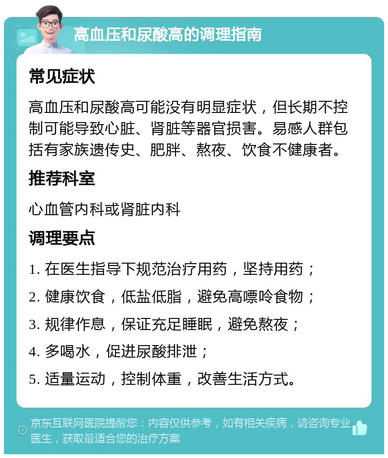 高血压和尿酸高的调理指南 常见症状 高血压和尿酸高可能没有明显症状，但长期不控制可能导致心脏、肾脏等器官损害。易感人群包括有家族遗传史、肥胖、熬夜、饮食不健康者。 推荐科室 心血管内科或肾脏内科 调理要点 1. 在医生指导下规范治疗用药，坚持用药； 2. 健康饮食，低盐低脂，避免高嘌呤食物； 3. 规律作息，保证充足睡眠，避免熬夜； 4. 多喝水，促进尿酸排泄； 5. 适量运动，控制体重，改善生活方式。