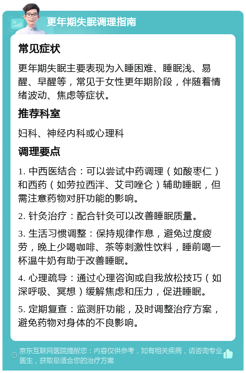 更年期失眠调理指南 常见症状 更年期失眠主要表现为入睡困难、睡眠浅、易醒、早醒等，常见于女性更年期阶段，伴随着情绪波动、焦虑等症状。 推荐科室 妇科、神经内科或心理科 调理要点 1. 中西医结合：可以尝试中药调理（如酸枣仁）和西药（如劳拉西泮、艾司唑仑）辅助睡眠，但需注意药物对肝功能的影响。 2. 针灸治疗：配合针灸可以改善睡眠质量。 3. 生活习惯调整：保持规律作息，避免过度疲劳，晚上少喝咖啡、茶等刺激性饮料，睡前喝一杯温牛奶有助于改善睡眠。 4. 心理疏导：通过心理咨询或自我放松技巧（如深呼吸、冥想）缓解焦虑和压力，促进睡眠。 5. 定期复查：监测肝功能，及时调整治疗方案，避免药物对身体的不良影响。