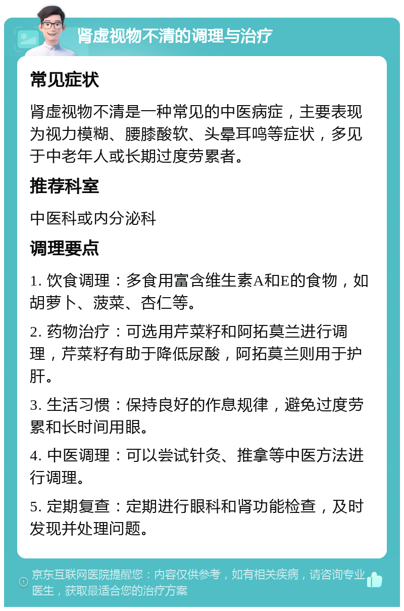 肾虚视物不清的调理与治疗 常见症状 肾虚视物不清是一种常见的中医病症，主要表现为视力模糊、腰膝酸软、头晕耳鸣等症状，多见于中老年人或长期过度劳累者。 推荐科室 中医科或内分泌科 调理要点 1. 饮食调理：多食用富含维生素A和E的食物，如胡萝卜、菠菜、杏仁等。 2. 药物治疗：可选用芹菜籽和阿拓莫兰进行调理，芹菜籽有助于降低尿酸，阿拓莫兰则用于护肝。 3. 生活习惯：保持良好的作息规律，避免过度劳累和长时间用眼。 4. 中医调理：可以尝试针灸、推拿等中医方法进行调理。 5. 定期复查：定期进行眼科和肾功能检查，及时发现并处理问题。