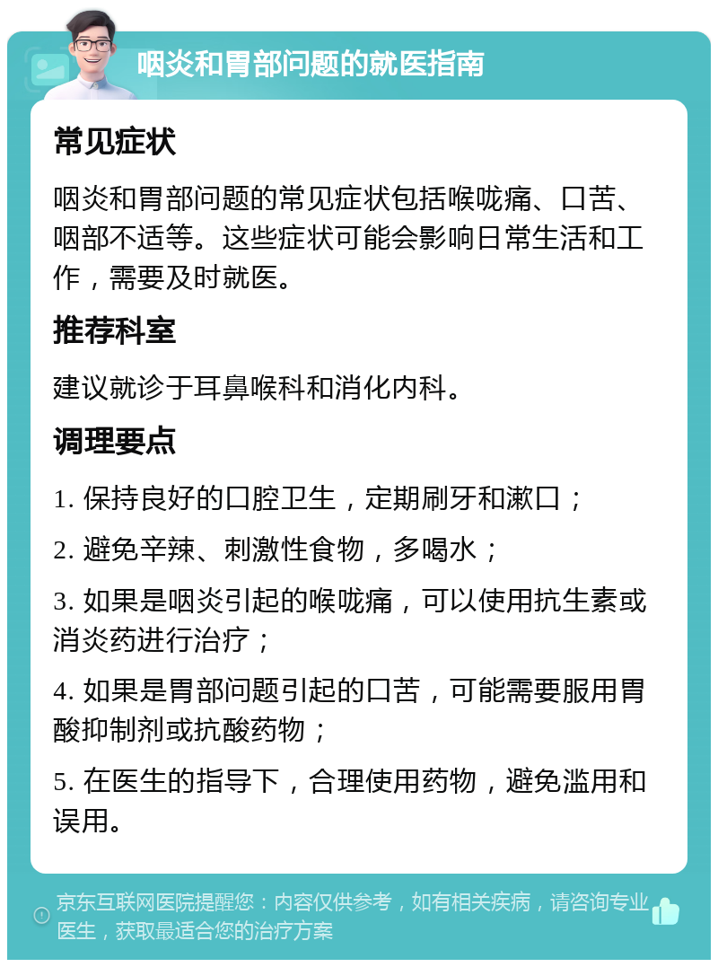 咽炎和胃部问题的就医指南 常见症状 咽炎和胃部问题的常见症状包括喉咙痛、口苦、咽部不适等。这些症状可能会影响日常生活和工作，需要及时就医。 推荐科室 建议就诊于耳鼻喉科和消化内科。 调理要点 1. 保持良好的口腔卫生，定期刷牙和漱口； 2. 避免辛辣、刺激性食物，多喝水； 3. 如果是咽炎引起的喉咙痛，可以使用抗生素或消炎药进行治疗； 4. 如果是胃部问题引起的口苦，可能需要服用胃酸抑制剂或抗酸药物； 5. 在医生的指导下，合理使用药物，避免滥用和误用。