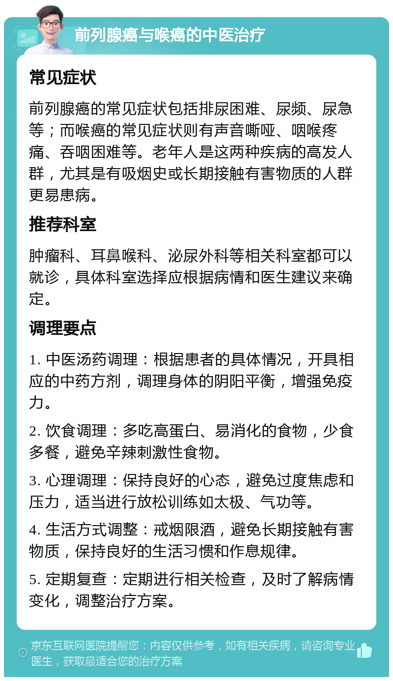 前列腺癌与喉癌的中医治疗 常见症状 前列腺癌的常见症状包括排尿困难、尿频、尿急等；而喉癌的常见症状则有声音嘶哑、咽喉疼痛、吞咽困难等。老年人是这两种疾病的高发人群，尤其是有吸烟史或长期接触有害物质的人群更易患病。 推荐科室 肿瘤科、耳鼻喉科、泌尿外科等相关科室都可以就诊，具体科室选择应根据病情和医生建议来确定。 调理要点 1. 中医汤药调理：根据患者的具体情况，开具相应的中药方剂，调理身体的阴阳平衡，增强免疫力。 2. 饮食调理：多吃高蛋白、易消化的食物，少食多餐，避免辛辣刺激性食物。 3. 心理调理：保持良好的心态，避免过度焦虑和压力，适当进行放松训练如太极、气功等。 4. 生活方式调整：戒烟限酒，避免长期接触有害物质，保持良好的生活习惯和作息规律。 5. 定期复查：定期进行相关检查，及时了解病情变化，调整治疗方案。