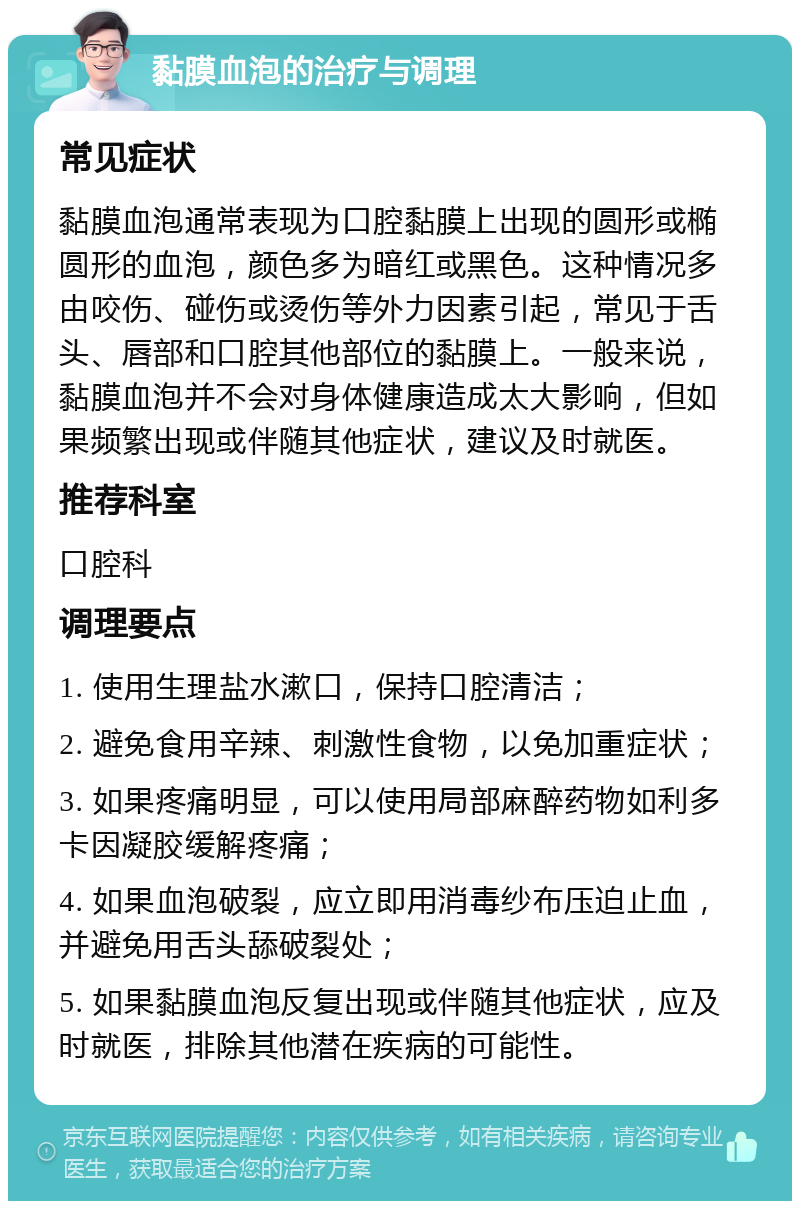 黏膜血泡的治疗与调理 常见症状 黏膜血泡通常表现为口腔黏膜上出现的圆形或椭圆形的血泡，颜色多为暗红或黑色。这种情况多由咬伤、碰伤或烫伤等外力因素引起，常见于舌头、唇部和口腔其他部位的黏膜上。一般来说，黏膜血泡并不会对身体健康造成太大影响，但如果频繁出现或伴随其他症状，建议及时就医。 推荐科室 口腔科 调理要点 1. 使用生理盐水漱口，保持口腔清洁； 2. 避免食用辛辣、刺激性食物，以免加重症状； 3. 如果疼痛明显，可以使用局部麻醉药物如利多卡因凝胶缓解疼痛； 4. 如果血泡破裂，应立即用消毒纱布压迫止血，并避免用舌头舔破裂处； 5. 如果黏膜血泡反复出现或伴随其他症状，应及时就医，排除其他潜在疾病的可能性。