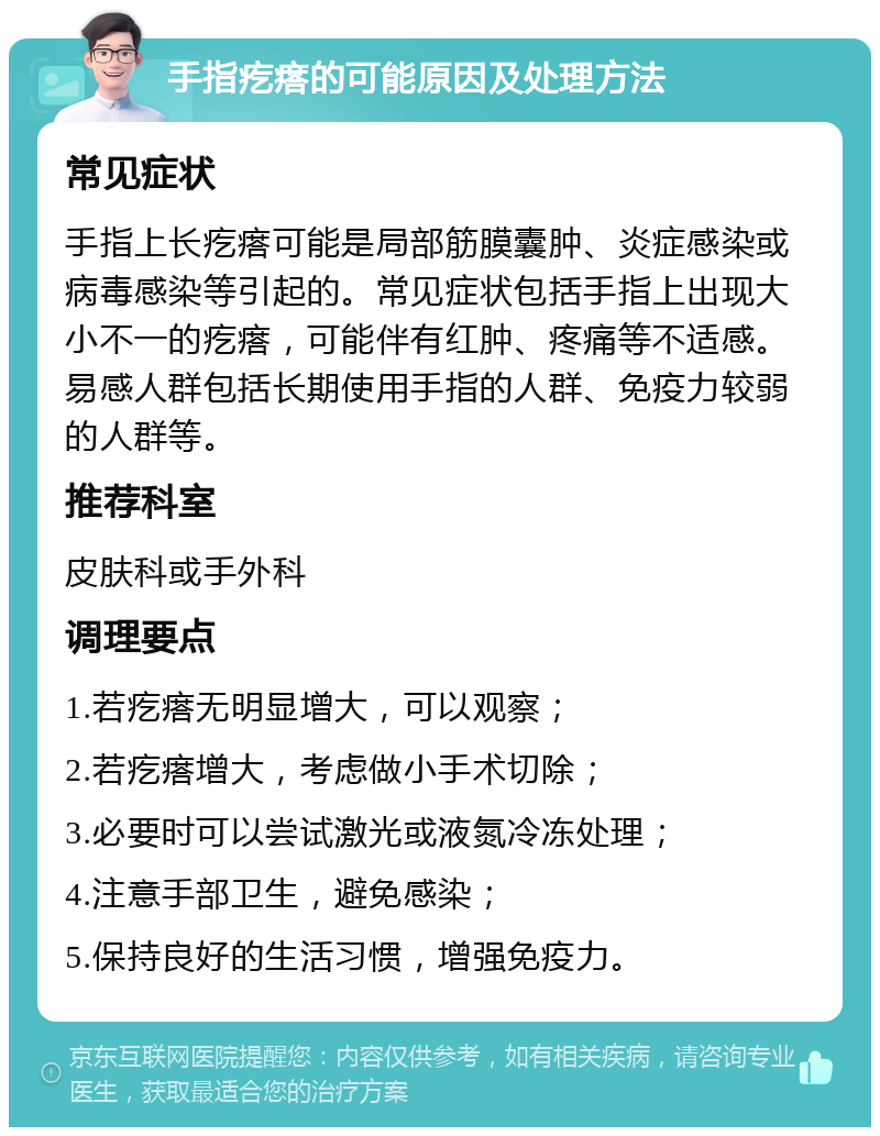 手指疙瘩的可能原因及处理方法 常见症状 手指上长疙瘩可能是局部筋膜囊肿、炎症感染或病毒感染等引起的。常见症状包括手指上出现大小不一的疙瘩，可能伴有红肿、疼痛等不适感。易感人群包括长期使用手指的人群、免疫力较弱的人群等。 推荐科室 皮肤科或手外科 调理要点 1.若疙瘩无明显增大，可以观察； 2.若疙瘩增大，考虑做小手术切除； 3.必要时可以尝试激光或液氮冷冻处理； 4.注意手部卫生，避免感染； 5.保持良好的生活习惯，增强免疫力。