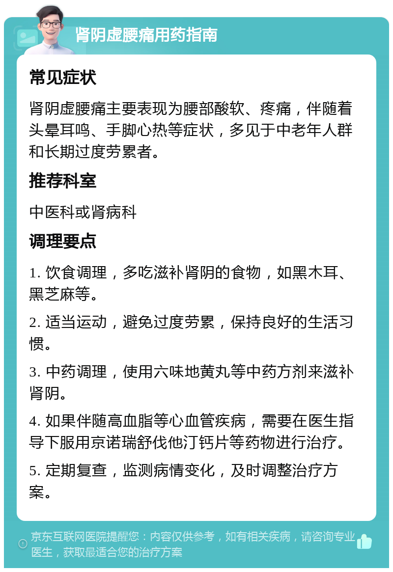 肾阴虚腰痛用药指南 常见症状 肾阴虚腰痛主要表现为腰部酸软、疼痛，伴随着头晕耳鸣、手脚心热等症状，多见于中老年人群和长期过度劳累者。 推荐科室 中医科或肾病科 调理要点 1. 饮食调理，多吃滋补肾阴的食物，如黑木耳、黑芝麻等。 2. 适当运动，避免过度劳累，保持良好的生活习惯。 3. 中药调理，使用六味地黄丸等中药方剂来滋补肾阴。 4. 如果伴随高血脂等心血管疾病，需要在医生指导下服用京诺瑞舒伐他汀钙片等药物进行治疗。 5. 定期复查，监测病情变化，及时调整治疗方案。