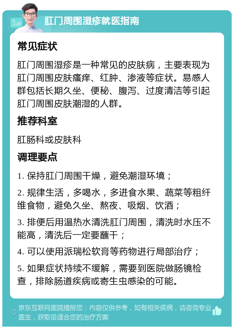 肛门周围湿疹就医指南 常见症状 肛门周围湿疹是一种常见的皮肤病，主要表现为肛门周围皮肤瘙痒、红肿、渗液等症状。易感人群包括长期久坐、便秘、腹泻、过度清洁等引起肛门周围皮肤潮湿的人群。 推荐科室 肛肠科或皮肤科 调理要点 1. 保持肛门周围干燥，避免潮湿环境； 2. 规律生活，多喝水，多进食水果、蔬菜等粗纤维食物，避免久坐、熬夜、吸烟、饮酒； 3. 排便后用温热水清洗肛门周围，清洗时水压不能高，清洗后一定要蘸干； 4. 可以使用派瑞松软膏等药物进行局部治疗； 5. 如果症状持续不缓解，需要到医院做肠镜检查，排除肠道疾病或寄生虫感染的可能。