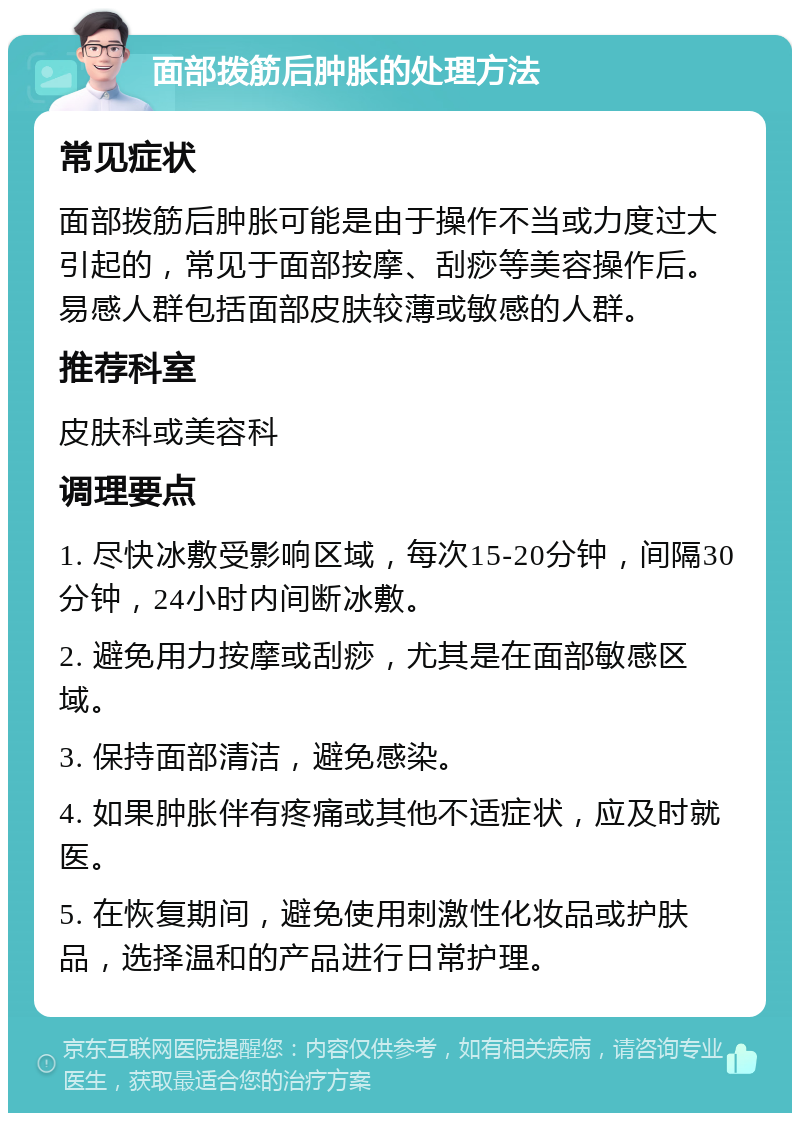 面部拨筋后肿胀的处理方法 常见症状 面部拨筋后肿胀可能是由于操作不当或力度过大引起的，常见于面部按摩、刮痧等美容操作后。易感人群包括面部皮肤较薄或敏感的人群。 推荐科室 皮肤科或美容科 调理要点 1. 尽快冰敷受影响区域，每次15-20分钟，间隔30分钟，24小时内间断冰敷。 2. 避免用力按摩或刮痧，尤其是在面部敏感区域。 3. 保持面部清洁，避免感染。 4. 如果肿胀伴有疼痛或其他不适症状，应及时就医。 5. 在恢复期间，避免使用刺激性化妆品或护肤品，选择温和的产品进行日常护理。