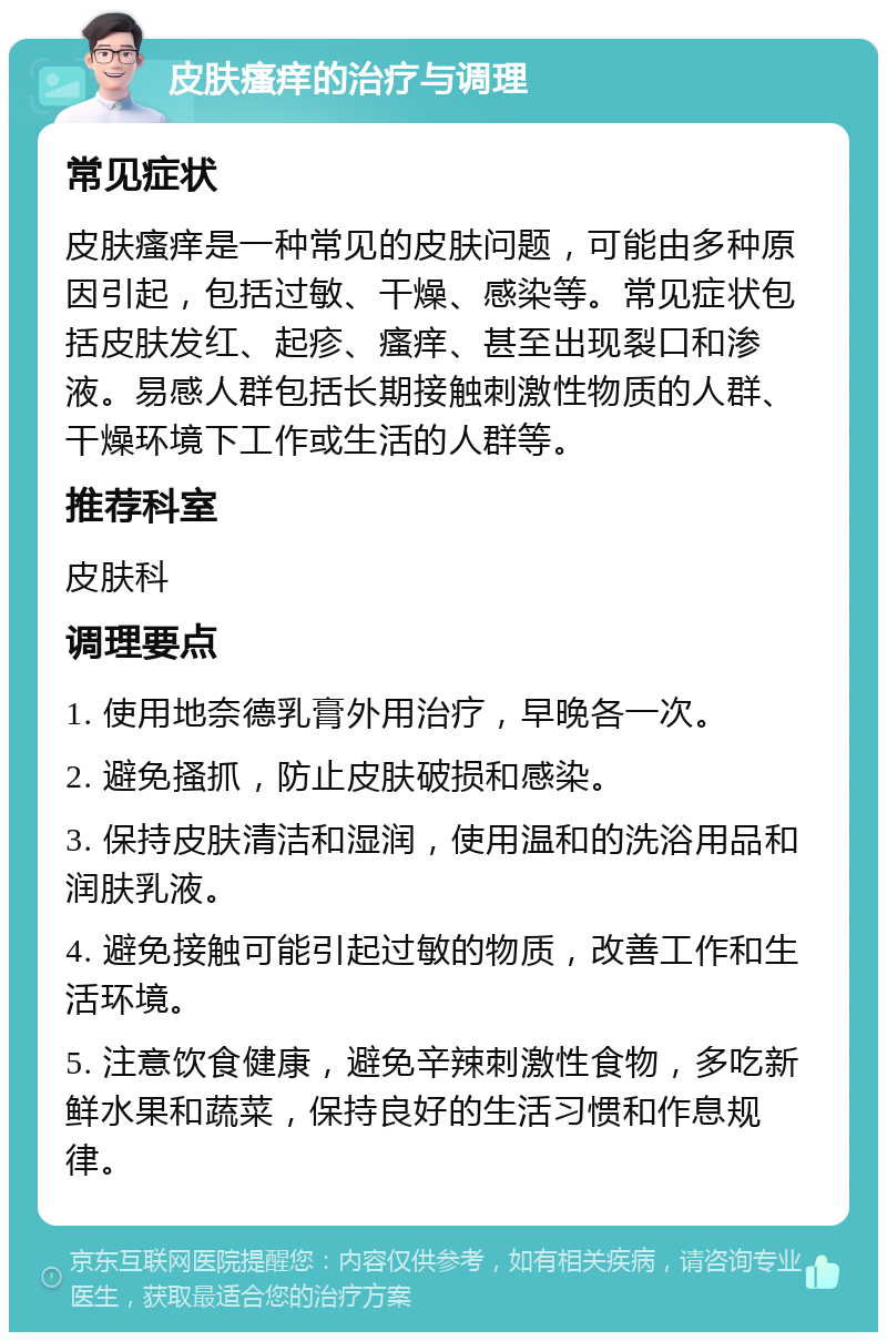 皮肤瘙痒的治疗与调理 常见症状 皮肤瘙痒是一种常见的皮肤问题，可能由多种原因引起，包括过敏、干燥、感染等。常见症状包括皮肤发红、起疹、瘙痒、甚至出现裂口和渗液。易感人群包括长期接触刺激性物质的人群、干燥环境下工作或生活的人群等。 推荐科室 皮肤科 调理要点 1. 使用地奈德乳膏外用治疗，早晚各一次。 2. 避免搔抓，防止皮肤破损和感染。 3. 保持皮肤清洁和湿润，使用温和的洗浴用品和润肤乳液。 4. 避免接触可能引起过敏的物质，改善工作和生活环境。 5. 注意饮食健康，避免辛辣刺激性食物，多吃新鲜水果和蔬菜，保持良好的生活习惯和作息规律。