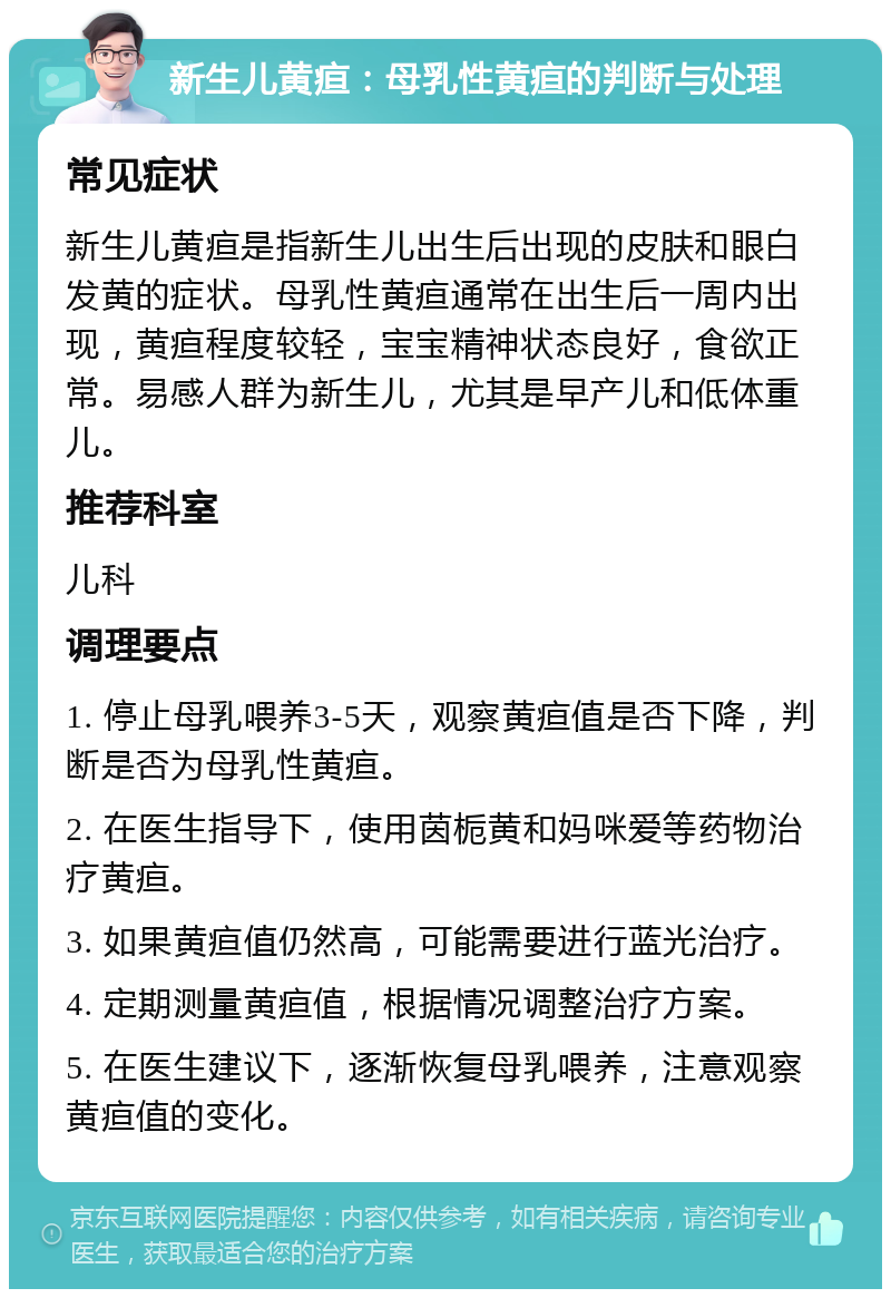 新生儿黄疸：母乳性黄疸的判断与处理 常见症状 新生儿黄疸是指新生儿出生后出现的皮肤和眼白发黄的症状。母乳性黄疸通常在出生后一周内出现，黄疸程度较轻，宝宝精神状态良好，食欲正常。易感人群为新生儿，尤其是早产儿和低体重儿。 推荐科室 儿科 调理要点 1. 停止母乳喂养3-5天，观察黄疸值是否下降，判断是否为母乳性黄疸。 2. 在医生指导下，使用茵栀黄和妈咪爱等药物治疗黄疸。 3. 如果黄疸值仍然高，可能需要进行蓝光治疗。 4. 定期测量黄疸值，根据情况调整治疗方案。 5. 在医生建议下，逐渐恢复母乳喂养，注意观察黄疸值的变化。