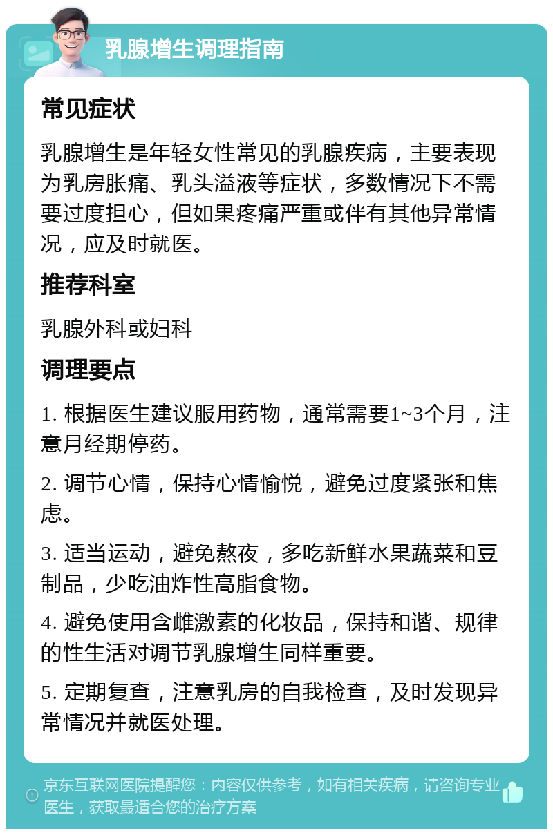 乳腺增生调理指南 常见症状 乳腺增生是年轻女性常见的乳腺疾病，主要表现为乳房胀痛、乳头溢液等症状，多数情况下不需要过度担心，但如果疼痛严重或伴有其他异常情况，应及时就医。 推荐科室 乳腺外科或妇科 调理要点 1. 根据医生建议服用药物，通常需要1~3个月，注意月经期停药。 2. 调节心情，保持心情愉悦，避免过度紧张和焦虑。 3. 适当运动，避免熬夜，多吃新鲜水果蔬菜和豆制品，少吃油炸性高脂食物。 4. 避免使用含雌激素的化妆品，保持和谐、规律的性生活对调节乳腺增生同样重要。 5. 定期复查，注意乳房的自我检查，及时发现异常情况并就医处理。