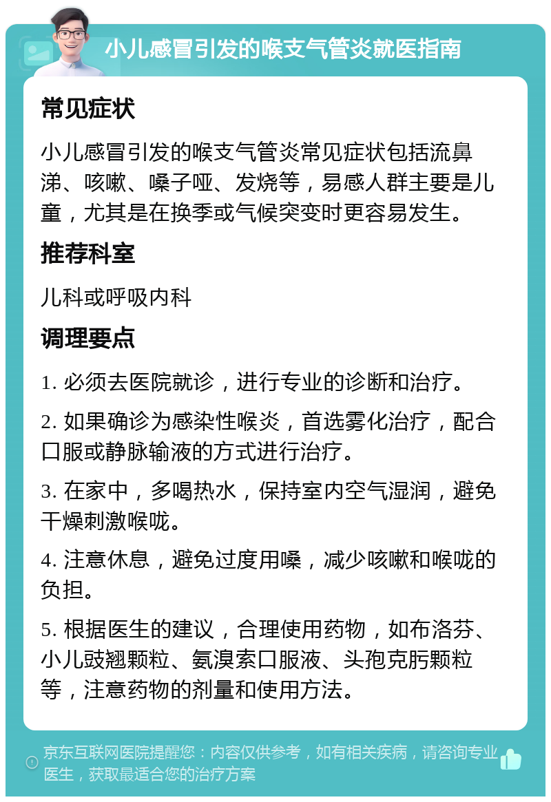 小儿感冒引发的喉支气管炎就医指南 常见症状 小儿感冒引发的喉支气管炎常见症状包括流鼻涕、咳嗽、嗓子哑、发烧等，易感人群主要是儿童，尤其是在换季或气候突变时更容易发生。 推荐科室 儿科或呼吸内科 调理要点 1. 必须去医院就诊，进行专业的诊断和治疗。 2. 如果确诊为感染性喉炎，首选雾化治疗，配合口服或静脉输液的方式进行治疗。 3. 在家中，多喝热水，保持室内空气湿润，避免干燥刺激喉咙。 4. 注意休息，避免过度用嗓，减少咳嗽和喉咙的负担。 5. 根据医生的建议，合理使用药物，如布洛芬、小儿豉翘颗粒、氨溴索口服液、头孢克肟颗粒等，注意药物的剂量和使用方法。