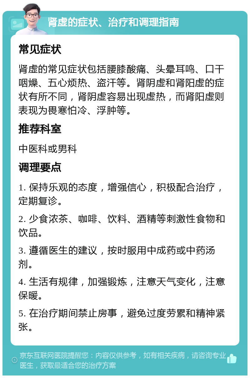 肾虚的症状、治疗和调理指南 常见症状 肾虚的常见症状包括腰膝酸痛、头晕耳鸣、口干咽燥、五心烦热、盗汗等。肾阴虚和肾阳虚的症状有所不同，肾阴虚容易出现虚热，而肾阳虚则表现为畏寒怕冷、浮肿等。 推荐科室 中医科或男科 调理要点 1. 保持乐观的态度，增强信心，积极配合治疗，定期复诊。 2. 少食浓茶、咖啡、饮料、酒精等刺激性食物和饮品。 3. 遵循医生的建议，按时服用中成药或中药汤剂。 4. 生活有规律，加强锻炼，注意天气变化，注意保暖。 5. 在治疗期间禁止房事，避免过度劳累和精神紧张。