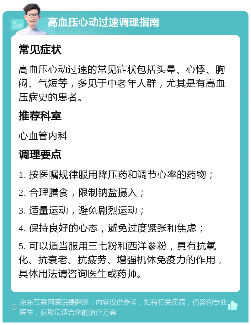 高血压心动过速调理指南 常见症状 高血压心动过速的常见症状包括头晕、心悸、胸闷、气短等，多见于中老年人群，尤其是有高血压病史的患者。 推荐科室 心血管内科 调理要点 1. 按医嘱规律服用降压药和调节心率的药物； 2. 合理膳食，限制钠盐摄入； 3. 适量运动，避免剧烈运动； 4. 保持良好的心态，避免过度紧张和焦虑； 5. 可以适当服用三七粉和西洋参粉，具有抗氧化、抗衰老、抗疲劳、增强机体免疫力的作用，具体用法请咨询医生或药师。