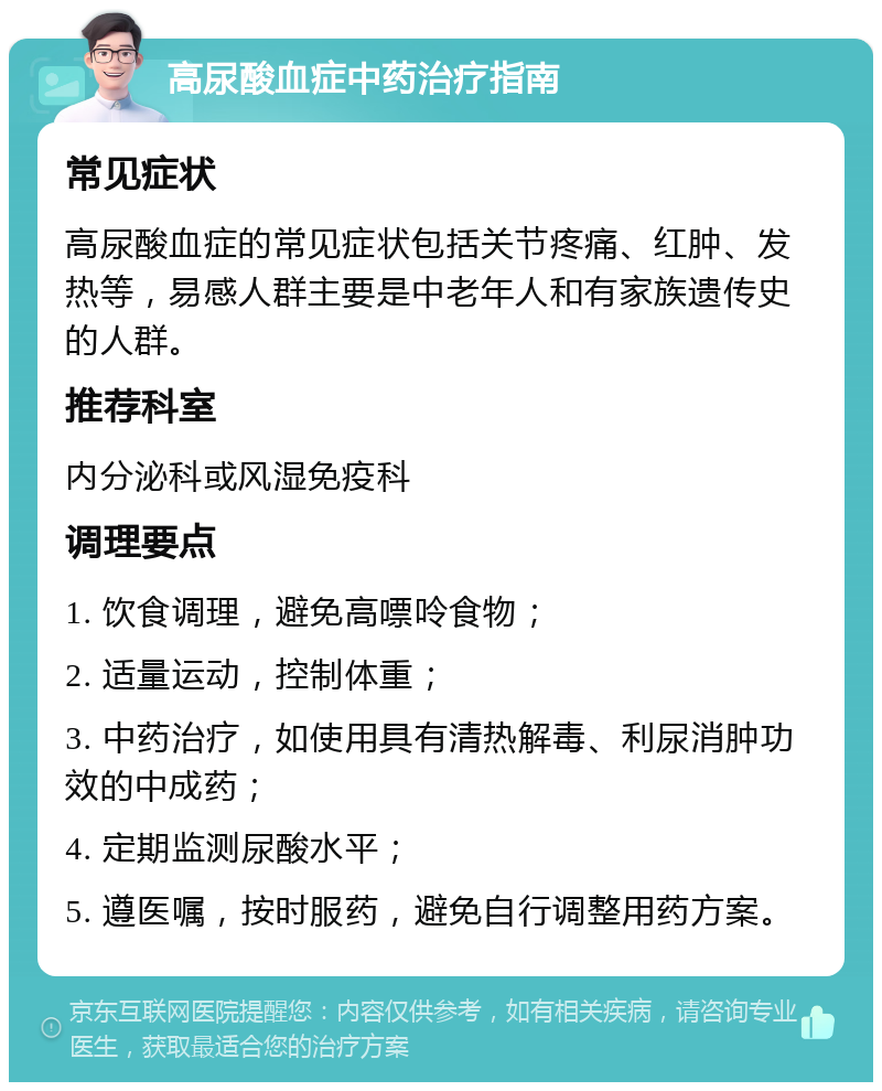 高尿酸血症中药治疗指南 常见症状 高尿酸血症的常见症状包括关节疼痛、红肿、发热等，易感人群主要是中老年人和有家族遗传史的人群。 推荐科室 内分泌科或风湿免疫科 调理要点 1. 饮食调理，避免高嘌呤食物； 2. 适量运动，控制体重； 3. 中药治疗，如使用具有清热解毒、利尿消肿功效的中成药； 4. 定期监测尿酸水平； 5. 遵医嘱，按时服药，避免自行调整用药方案。