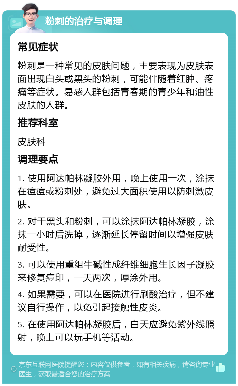 粉刺的治疗与调理 常见症状 粉刺是一种常见的皮肤问题，主要表现为皮肤表面出现白头或黑头的粉刺，可能伴随着红肿、疼痛等症状。易感人群包括青春期的青少年和油性皮肤的人群。 推荐科室 皮肤科 调理要点 1. 使用阿达帕林凝胶外用，晚上使用一次，涂抹在痘痘或粉刺处，避免过大面积使用以防刺激皮肤。 2. 对于黑头和粉刺，可以涂抹阿达帕林凝胶，涂抹一小时后洗掉，逐渐延长停留时间以增强皮肤耐受性。 3. 可以使用重组牛碱性成纤维细胞生长因子凝胶来修复痘印，一天两次，厚涂外用。 4. 如果需要，可以在医院进行刷酸治疗，但不建议自行操作，以免引起接触性皮炎。 5. 在使用阿达帕林凝胶后，白天应避免紫外线照射，晚上可以玩手机等活动。