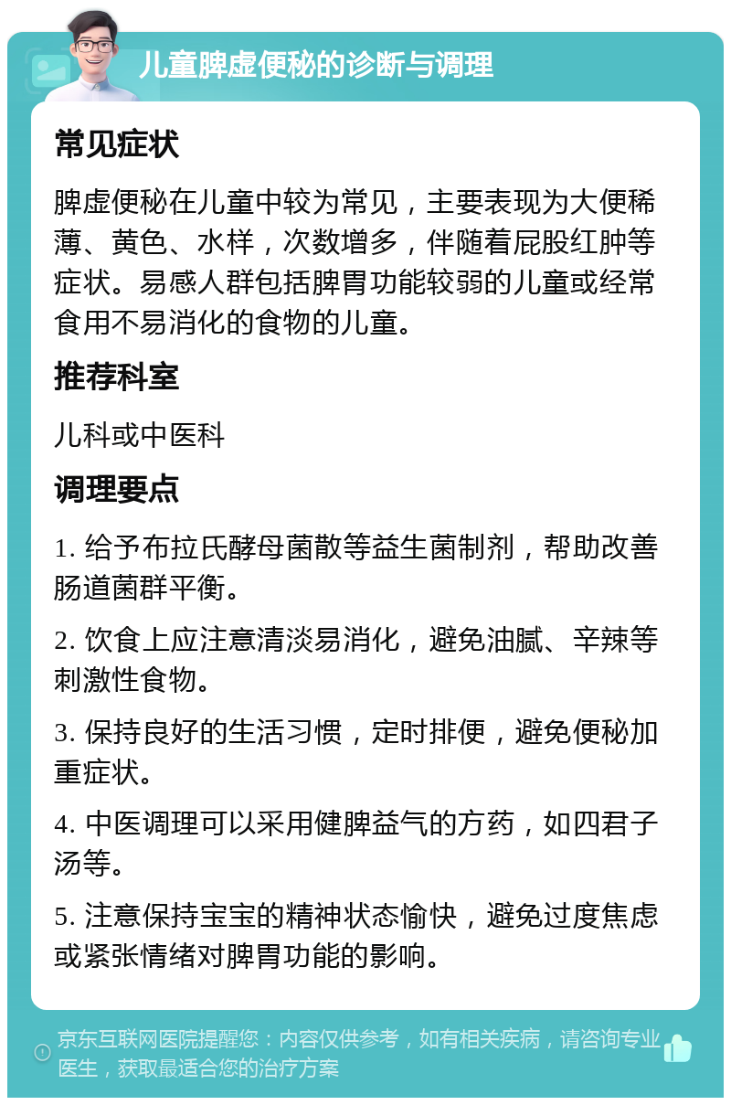 儿童脾虚便秘的诊断与调理 常见症状 脾虚便秘在儿童中较为常见，主要表现为大便稀薄、黄色、水样，次数增多，伴随着屁股红肿等症状。易感人群包括脾胃功能较弱的儿童或经常食用不易消化的食物的儿童。 推荐科室 儿科或中医科 调理要点 1. 给予布拉氏酵母菌散等益生菌制剂，帮助改善肠道菌群平衡。 2. 饮食上应注意清淡易消化，避免油腻、辛辣等刺激性食物。 3. 保持良好的生活习惯，定时排便，避免便秘加重症状。 4. 中医调理可以采用健脾益气的方药，如四君子汤等。 5. 注意保持宝宝的精神状态愉快，避免过度焦虑或紧张情绪对脾胃功能的影响。