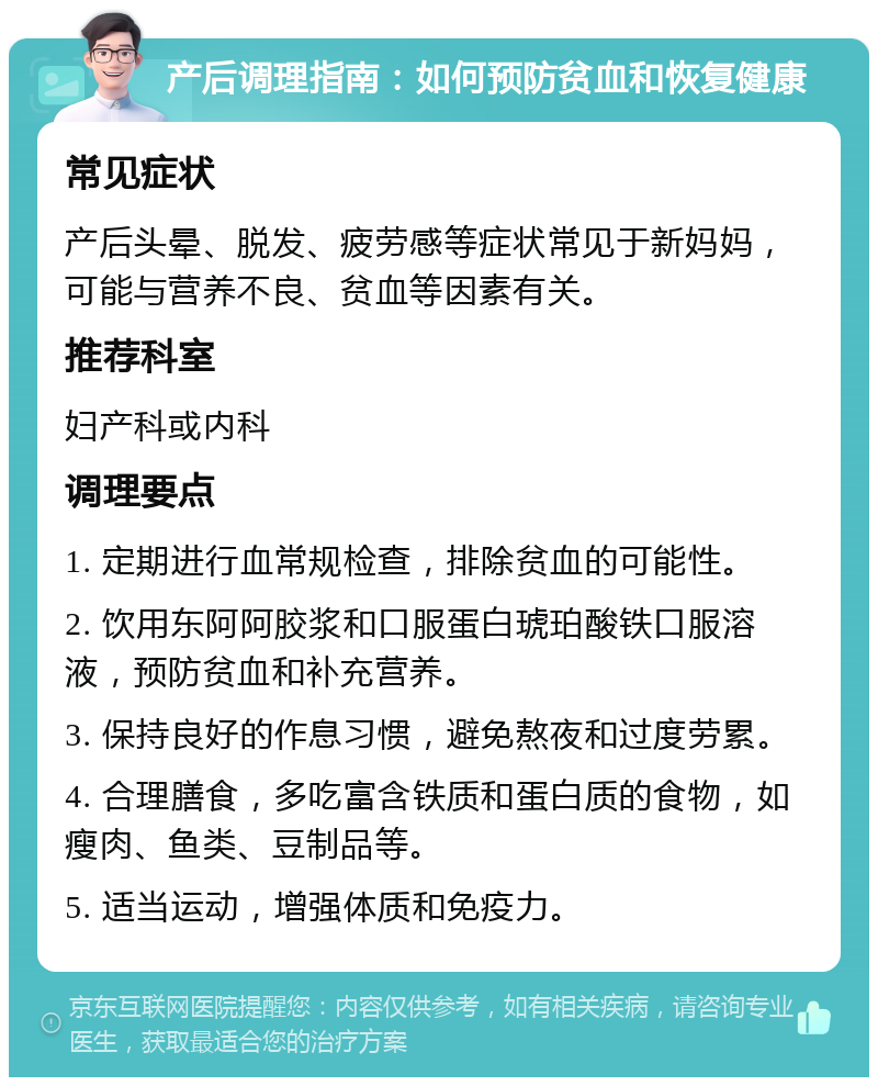 产后调理指南：如何预防贫血和恢复健康 常见症状 产后头晕、脱发、疲劳感等症状常见于新妈妈，可能与营养不良、贫血等因素有关。 推荐科室 妇产科或内科 调理要点 1. 定期进行血常规检查，排除贫血的可能性。 2. 饮用东阿阿胶浆和口服蛋白琥珀酸铁口服溶液，预防贫血和补充营养。 3. 保持良好的作息习惯，避免熬夜和过度劳累。 4. 合理膳食，多吃富含铁质和蛋白质的食物，如瘦肉、鱼类、豆制品等。 5. 适当运动，增强体质和免疫力。