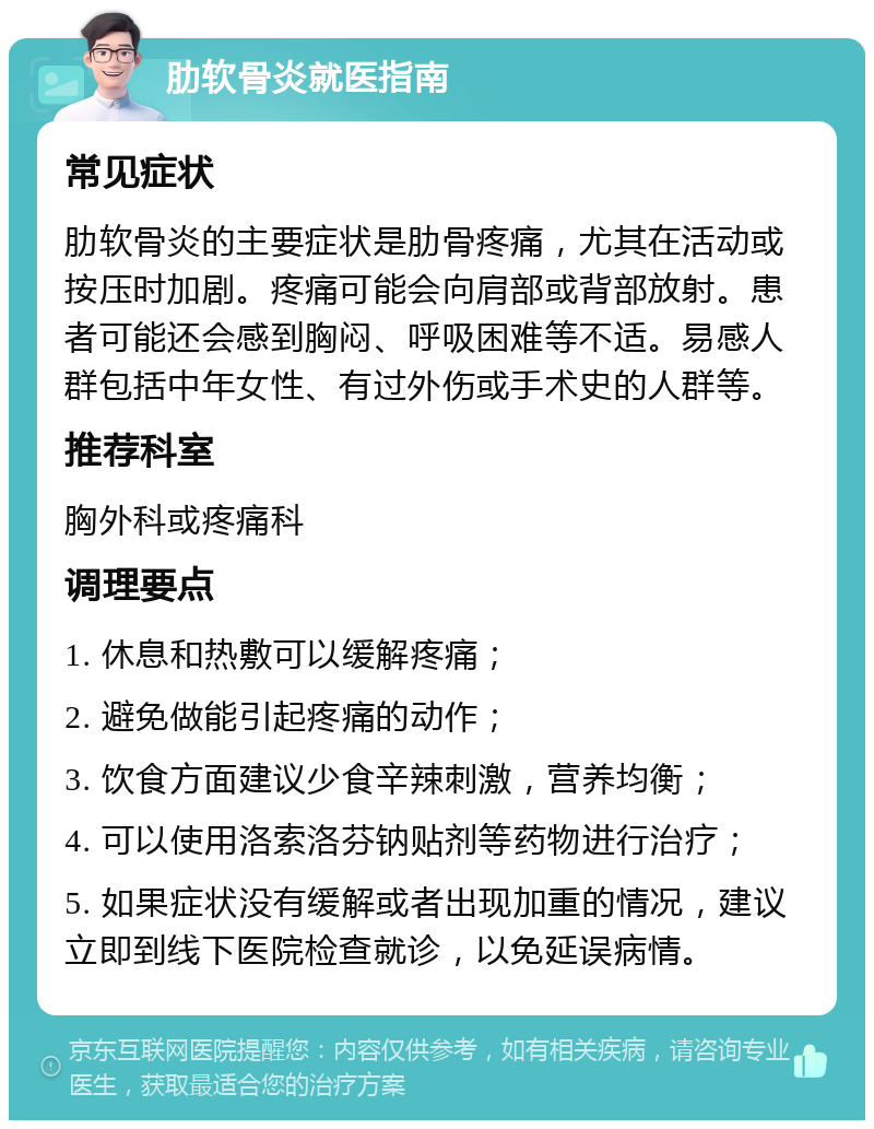 肋软骨炎就医指南 常见症状 肋软骨炎的主要症状是肋骨疼痛，尤其在活动或按压时加剧。疼痛可能会向肩部或背部放射。患者可能还会感到胸闷、呼吸困难等不适。易感人群包括中年女性、有过外伤或手术史的人群等。 推荐科室 胸外科或疼痛科 调理要点 1. 休息和热敷可以缓解疼痛； 2. 避免做能引起疼痛的动作； 3. 饮食方面建议少食辛辣刺激，营养均衡； 4. 可以使用洛索洛芬钠贴剂等药物进行治疗； 5. 如果症状没有缓解或者出现加重的情况，建议立即到线下医院检查就诊，以免延误病情。