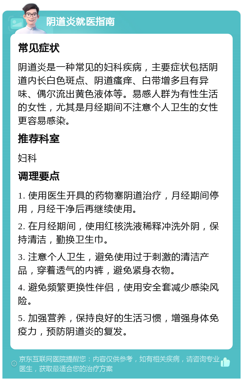 阴道炎就医指南 常见症状 阴道炎是一种常见的妇科疾病，主要症状包括阴道内长白色斑点、阴道瘙痒、白带增多且有异味、偶尔流出黄色液体等。易感人群为有性生活的女性，尤其是月经期间不注意个人卫生的女性更容易感染。 推荐科室 妇科 调理要点 1. 使用医生开具的药物塞阴道治疗，月经期间停用，月经干净后再继续使用。 2. 在月经期间，使用红核洗液稀释冲洗外阴，保持清洁，勤换卫生巾。 3. 注意个人卫生，避免使用过于刺激的清洁产品，穿着透气的内裤，避免紧身衣物。 4. 避免频繁更换性伴侣，使用安全套减少感染风险。 5. 加强营养，保持良好的生活习惯，增强身体免疫力，预防阴道炎的复发。