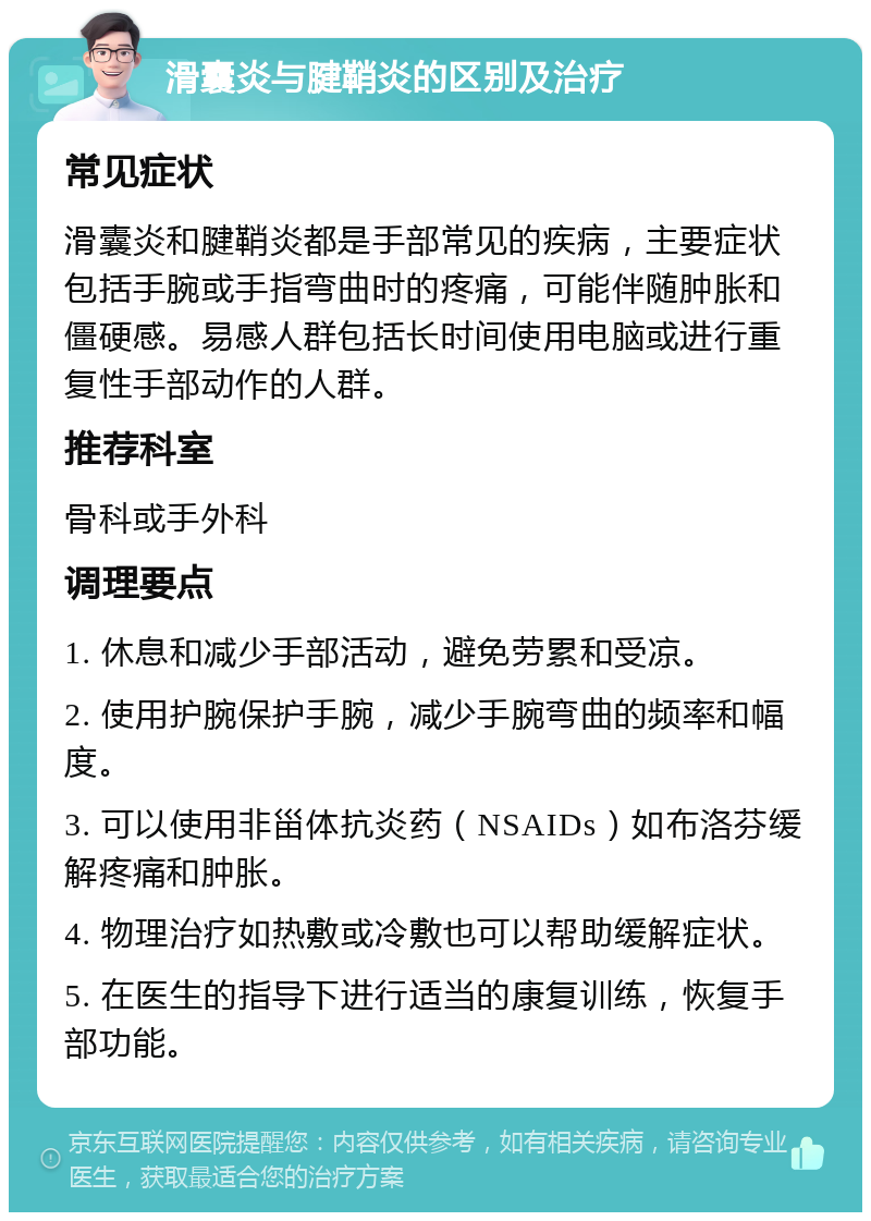 滑囊炎与腱鞘炎的区别及治疗 常见症状 滑囊炎和腱鞘炎都是手部常见的疾病，主要症状包括手腕或手指弯曲时的疼痛，可能伴随肿胀和僵硬感。易感人群包括长时间使用电脑或进行重复性手部动作的人群。 推荐科室 骨科或手外科 调理要点 1. 休息和减少手部活动，避免劳累和受凉。 2. 使用护腕保护手腕，减少手腕弯曲的频率和幅度。 3. 可以使用非甾体抗炎药（NSAIDs）如布洛芬缓解疼痛和肿胀。 4. 物理治疗如热敷或冷敷也可以帮助缓解症状。 5. 在医生的指导下进行适当的康复训练，恢复手部功能。