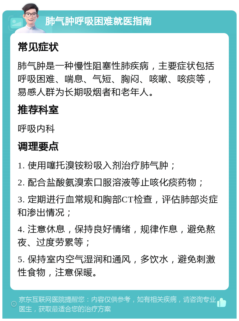 肺气肿呼吸困难就医指南 常见症状 肺气肿是一种慢性阻塞性肺疾病，主要症状包括呼吸困难、喘息、气短、胸闷、咳嗽、咳痰等，易感人群为长期吸烟者和老年人。 推荐科室 呼吸内科 调理要点 1. 使用噻托溴铵粉吸入剂治疗肺气肿； 2. 配合盐酸氨溴索口服溶液等止咳化痰药物； 3. 定期进行血常规和胸部CT检查，评估肺部炎症和渗出情况； 4. 注意休息，保持良好情绪，规律作息，避免熬夜、过度劳累等； 5. 保持室内空气湿润和通风，多饮水，避免刺激性食物，注意保暖。