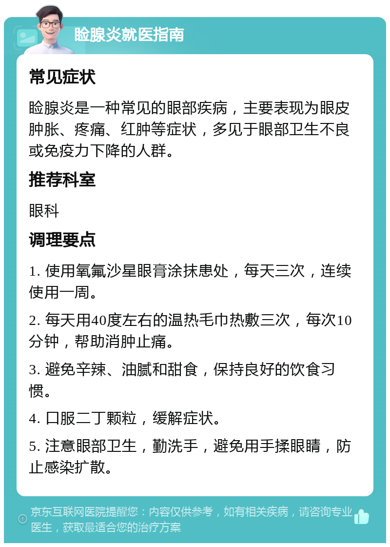 睑腺炎就医指南 常见症状 睑腺炎是一种常见的眼部疾病，主要表现为眼皮肿胀、疼痛、红肿等症状，多见于眼部卫生不良或免疫力下降的人群。 推荐科室 眼科 调理要点 1. 使用氧氟沙星眼膏涂抹患处，每天三次，连续使用一周。 2. 每天用40度左右的温热毛巾热敷三次，每次10分钟，帮助消肿止痛。 3. 避免辛辣、油腻和甜食，保持良好的饮食习惯。 4. 口服二丁颗粒，缓解症状。 5. 注意眼部卫生，勤洗手，避免用手揉眼睛，防止感染扩散。