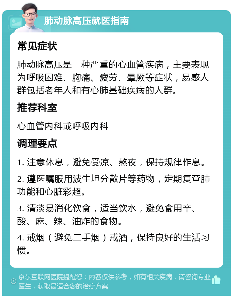 肺动脉高压就医指南 常见症状 肺动脉高压是一种严重的心血管疾病，主要表现为呼吸困难、胸痛、疲劳、晕厥等症状，易感人群包括老年人和有心肺基础疾病的人群。 推荐科室 心血管内科或呼吸内科 调理要点 1. 注意休息，避免受凉、熬夜，保持规律作息。 2. 遵医嘱服用波生坦分散片等药物，定期复查肺功能和心脏彩超。 3. 清淡易消化饮食，适当饮水，避免食用辛、酸、麻、辣、油炸的食物。 4. 戒烟（避免二手烟）戒酒，保持良好的生活习惯。