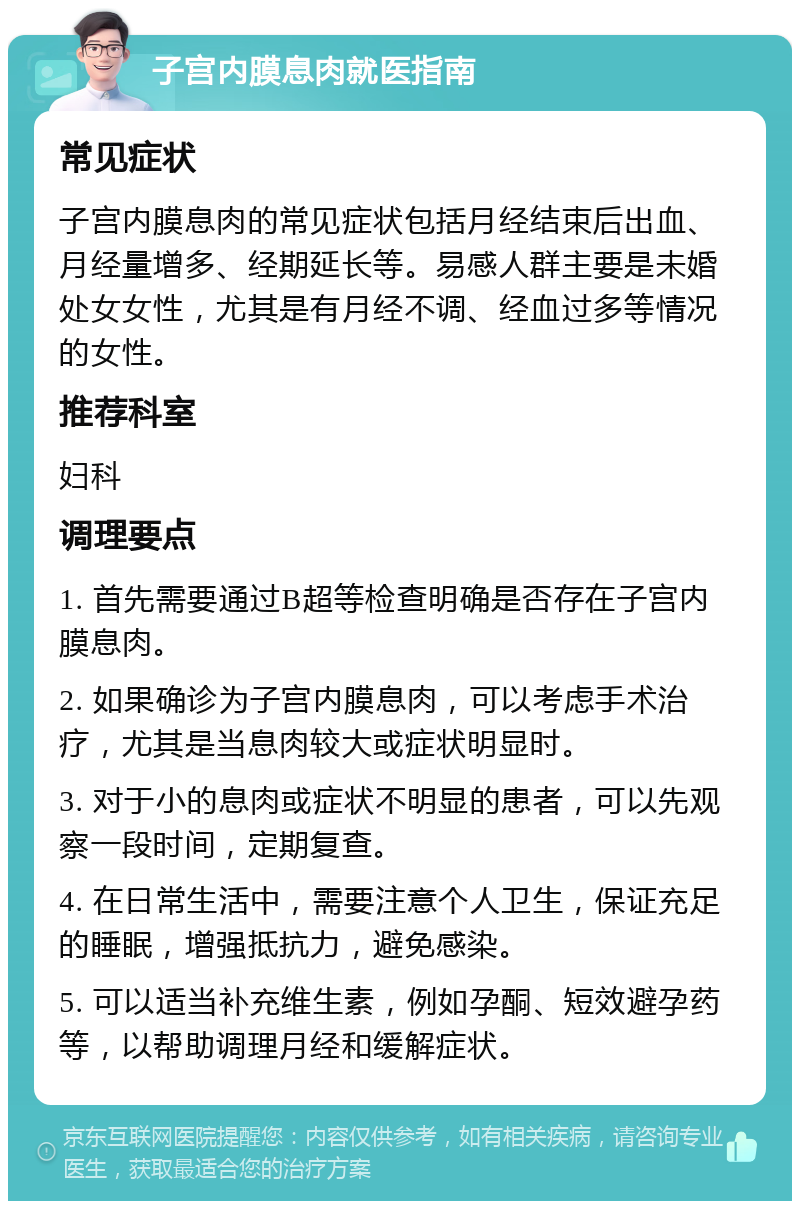 子宫内膜息肉就医指南 常见症状 子宫内膜息肉的常见症状包括月经结束后出血、月经量增多、经期延长等。易感人群主要是未婚处女女性，尤其是有月经不调、经血过多等情况的女性。 推荐科室 妇科 调理要点 1. 首先需要通过B超等检查明确是否存在子宫内膜息肉。 2. 如果确诊为子宫内膜息肉，可以考虑手术治疗，尤其是当息肉较大或症状明显时。 3. 对于小的息肉或症状不明显的患者，可以先观察一段时间，定期复查。 4. 在日常生活中，需要注意个人卫生，保证充足的睡眠，增强抵抗力，避免感染。 5. 可以适当补充维生素，例如孕酮、短效避孕药等，以帮助调理月经和缓解症状。