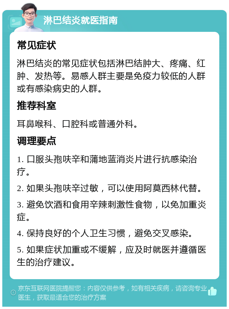 淋巴结炎就医指南 常见症状 淋巴结炎的常见症状包括淋巴结肿大、疼痛、红肿、发热等。易感人群主要是免疫力较低的人群或有感染病史的人群。 推荐科室 耳鼻喉科、口腔科或普通外科。 调理要点 1. 口服头孢呋辛和蒲地蓝消炎片进行抗感染治疗。 2. 如果头孢呋辛过敏，可以使用阿莫西林代替。 3. 避免饮酒和食用辛辣刺激性食物，以免加重炎症。 4. 保持良好的个人卫生习惯，避免交叉感染。 5. 如果症状加重或不缓解，应及时就医并遵循医生的治疗建议。