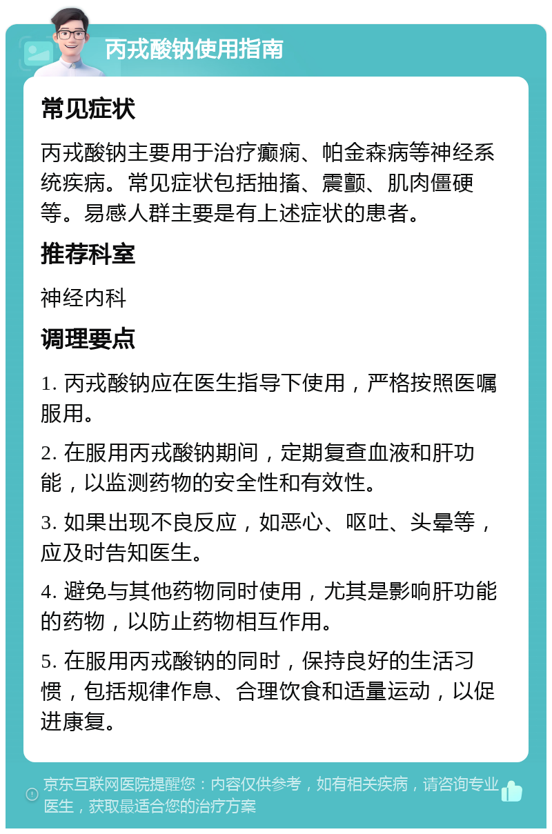 丙戎酸钠使用指南 常见症状 丙戎酸钠主要用于治疗癫痫、帕金森病等神经系统疾病。常见症状包括抽搐、震颤、肌肉僵硬等。易感人群主要是有上述症状的患者。 推荐科室 神经内科 调理要点 1. 丙戎酸钠应在医生指导下使用，严格按照医嘱服用。 2. 在服用丙戎酸钠期间，定期复查血液和肝功能，以监测药物的安全性和有效性。 3. 如果出现不良反应，如恶心、呕吐、头晕等，应及时告知医生。 4. 避免与其他药物同时使用，尤其是影响肝功能的药物，以防止药物相互作用。 5. 在服用丙戎酸钠的同时，保持良好的生活习惯，包括规律作息、合理饮食和适量运动，以促进康复。