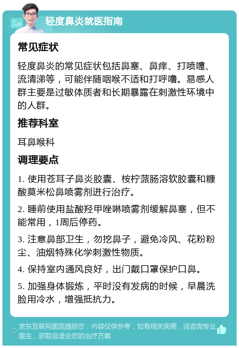 轻度鼻炎就医指南 常见症状 轻度鼻炎的常见症状包括鼻塞、鼻痒、打喷嚏、流清涕等，可能伴随咽喉不适和打呼噜。易感人群主要是过敏体质者和长期暴露在刺激性环境中的人群。 推荐科室 耳鼻喉科 调理要点 1. 使用苍耳子鼻炎胶囊、桉柠蒎肠溶软胶囊和糠酸莫米松鼻喷雾剂进行治疗。 2. 睡前使用盐酸羟甲唑啉喷雾剂缓解鼻塞，但不能常用，1周后停药。 3. 注意鼻部卫生，勿挖鼻子，避免冷风、花粉粉尘、油烟特殊化学刺激性物质。 4. 保持室内通风良好，出门戴口罩保护口鼻。 5. 加强身体锻炼，平时没有发病的时候，早晨洗脸用冷水，增强抵抗力。