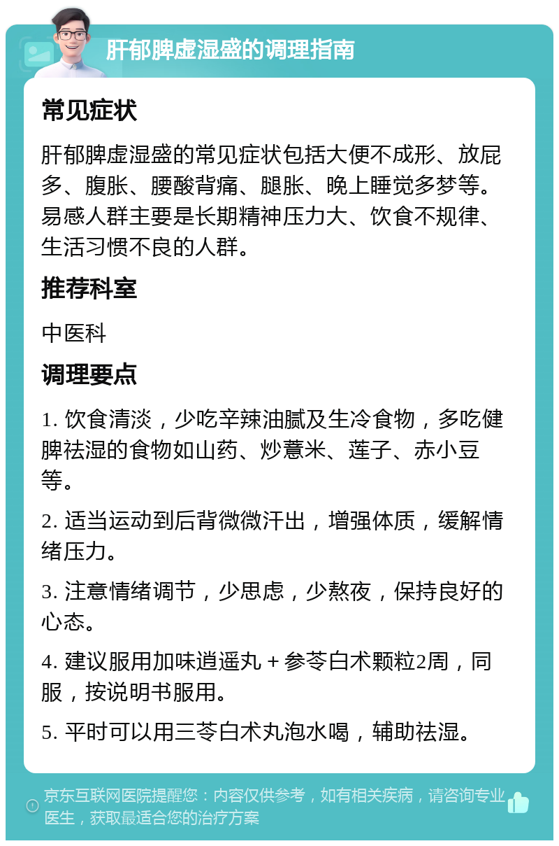 肝郁脾虚湿盛的调理指南 常见症状 肝郁脾虚湿盛的常见症状包括大便不成形、放屁多、腹胀、腰酸背痛、腿胀、晚上睡觉多梦等。易感人群主要是长期精神压力大、饮食不规律、生活习惯不良的人群。 推荐科室 中医科 调理要点 1. 饮食清淡，少吃辛辣油腻及生冷食物，多吃健脾祛湿的食物如山药、炒薏米、莲子、赤小豆等。 2. 适当运动到后背微微汗出，增强体质，缓解情绪压力。 3. 注意情绪调节，少思虑，少熬夜，保持良好的心态。 4. 建议服用加味逍遥丸＋参苓白术颗粒2周，同服，按说明书服用。 5. 平时可以用三苓白术丸泡水喝，辅助祛湿。